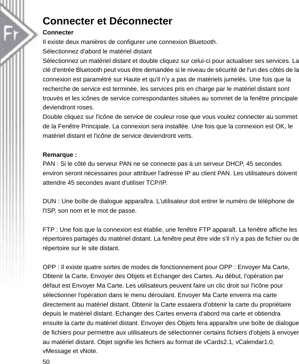 Connecter et Déconnecter Connecter Il existe deux manières de configurer une connexion Bluetooth. Sélectionnez d&apos;abord le matériel distant Sélectionnez un matériel distant et double cliquez sur celui-ci pour actualiser ses services. La clé d&apos;entrée Bluetooth peut vous être demandée si le niveau de sécurité de l&apos;un des côtés de la connexion est paramétré sur Haute et qu&apos;il n&apos;y a pas de matériels jumelés. Une fois que la recherche de service est terminée, les services pris en charge par le matériel distant sont trouvés et les icônes de service correspondantes situées au sommet de la fenêtre principale deviendront roses. Double cliquez sur l&apos;icône de service de couleur rose que vous voulez connecter au sommet de la Fenêtre Principale. La connexion sera installée. Une fois que la connexion est OK, le matériel distant et l&apos;icône de service deviendront verts.  Remarque : PAN : Si le côté du serveur PAN ne se connecte pas à un serveur DHCP, 45 secondes environ seront nécessaires pour attribuer l&apos;adresse IP au client PAN. Les utilisateurs doivent attendre 45 secondes avant d&apos;utiliser TCP/IP.  DUN : Une boîte de dialogue apparaîtra. L&apos;utilisateur doit entrer le numéro de téléphone de l&apos;ISP, son nom et le mot de passe.  FTP : Une fois que la connexion est établie, une fenêtre FTP apparaît. La fenêtre affiche les répertoires partagés du matériel distant. La fenêtre peut être vide s&apos;il n&apos;y a pas de fichier ou de répertoire sur le site distant.  OPP : Il existe quatre sortes de modes de fonctionnement pour OPP : Envoyer Ma Carte, Obtenir la Carte, Envoyer des Objets et Echanger des Cartes. Au début, l&apos;opération par défaut est Envoyer Ma Carte. Les utilisateurs peuvent faire un clic droit sur l&apos;icône pour sélectionner l&apos;opération dans le menu déroulant. Envoyer Ma Carte enverra ma carte directement au matériel distant. Obtenir la Carte essaiera d&apos;obtenir la carte du propriétaire depuis le matériel distant. Echanger des Cartes enverra d&apos;abord ma carte et obtiendra ensuite la carte du matériel distant. Envoyer des Objets fera apparaître une boîte de dialogue de fichiers pour permettre aux utilisateurs de sélectionner certains fichiers d&apos;objets à envoyer au matériel distant. Objet signifie les fichiers au format de vCards2.1, vCalendar1.0, vMessage et vNote. 50  