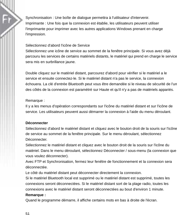  Synchronisation : Une boîte de dialogue permettra à l&apos;utilisateur d&apos;intervenir. Imprimante : Une fois que la connexion est établie, les utilisateurs peuvent utiliser l&apos;imprimante pour imprimer avec les autres applications Windows prenant en charge l&apos;impression.  Sélectionnez d&apos;abord l&apos;icône de Service Sélectionnez une icône de service au sommet de la fenêtre principale. Si vous avez déjà parcouru les services de certains matériels distants, le matériel qui prend en charge le service sera mis en surbrillance jaune.  Double cliquez sur le matériel distant, parcourez d&apos;abord pour vérifier si le matériel a le service et ensuite connectez-le. Si le matériel distant n&apos;a pas le service, la connexion échouera. La clé d&apos;entrée Bluetooth peut vous être demandée si le niveau de sécurité de l&apos;un des côtés de la connexion est paramétré sur Haute et qu&apos;il n&apos;y a pas de matériels appariés.  Remarque :   Il y a les menus d&apos;opération correspondants sur l&apos;icône du matériel distant et sur l&apos;icône de service. Les utilisateurs peuvent aussi démarrer la connexion à l&apos;aide du menu déroulant.  Déconnecter Sélectionnez d&apos;abord le matériel distant et cliquez avec le bouton droit de la souris sur l&apos;icône de service au sommet de la fenêtre principale. Sur le menu déroulant, sélectionnez Déconnecter. Sélectionnez le matériel distant et cliquez avec le bouton droit de la souris sur l&apos;icône du matériel. Dans le menu déroulant, sélectionnez Déconnecter / sous-menu (la connexion que vous voulez déconnecter).   Avec FTP et Synchronisation, fermez leur fenêtre de fonctionnement et la connexion sera déconnectée. Le côté du matériel distant peut déconnecter directement la connexion. Si le matériel Bluetooth local est supprimé ou le matériel distant est supprimé, toutes les connexions seront déconnectées. Si le matériel distant sort de la plage radio, toutes les   connexions avec le matériel distant seront déconnectées au bout d&apos;environ 1 minute. Remarque : Quand le programme démarre, il affiche certains mots en bas à droite de l&apos;écran. 51  