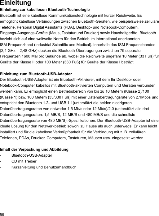 Einleitung Einleitung zur kabellosen Bluetooth-Technologie Bluetooth ist eine kabellose Kommunikationstechnologie mit kurzer Reichweite. Es ermöglicht kabellose Verbindungen zwischen Bluetooth-Geräten, wie beispielsweise zelluläre Telefone, Personal Digital Assistants (PDA), Desktop- und Notebook-Computern, Eingangs-Ausgangs-Geräte (Maus, Tastatur und Drucker) sowie Haushaltgeräte. Bluetooth bezieht sich auf eine weltweite Norm für den Betrieb im international anerkannten ISM-Frequenzband (Industrial Scientific and Medical). Innerhalb des ISM-Frequenzbandes (2,4 GHz – 2,48 GHz) decken die Bluetooth-Übertragungen zwischen 79 separate Frequenzen 1600 Mal pro Sekunde ab, wobei die Reichweite ungefähr 10 Meter (33 Fuß) für Geräte der Klasse II oder 100 Meter (330 Fuß) für Geräte der Klasse I beträgt.  Einleitung zum Bluetooth-USB-Adapter Der Bluetooth-USB-Adapter ist ein Bluetooth-Aktivierer, mit dem Ihr Desktop- oder Notebook-Computer kabellos mit Bluetooth-aktivierten Computern und Geräten verbunden werden kann. Er ermöglicht einen Betriebsbereich von bis zu 10 Metern (Klasse 2)/100 (Klasse 1) bzw. 100 Metern (33/330 Fuß) mit einer Datenübertragungsrate von 2.1Mbps und entspricht den Bluetooth 1.2- und USB 1.1(unterstützt die beiden niedrigeren Datenübertragungsraten von entweder 1,5 Mb/s oder 12 Mb/s)/2.0 (unterstützt alle drei Datenübertragungsraten: 1,5 MB/S, 12 MB/S und 480 MB/S und die schnellste Datenübertragungsrate von 480 MB/S).-Spezifikationen. Der Bluetooth-USB-Adapter ist eine ideale Lösung für den Netzwerkbetrieb sowohl zu Hause als auch unterwegs. Er kann leicht installiert und für die kabellose Verknüpfbarkeit für die Verbindung mit z. B. zellulären Telefonen, PDAs, Drucker, Computern, Tastaturen, Mäusen usw. eingesetzt werden.  Inhalt der Verpackung und Abbildung - Bluetooth-USB-Adapter - CD mit Treiber -  Kurzanleitung und Benutzerhandbuch   59 