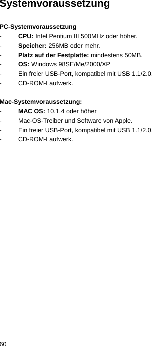 Systemvoraussetzung  PC-Systemvoraussetzung -  CPU: Intel Pentium III 500MHz oder höher. -  Speicher: 256MB oder mehr. -  Platz auf der Festplatte: mindestens 50MB. -  OS: Windows 98SE/Me/2000/XP -  Ein freier USB-Port, kompatibel mit USB 1.1/2.0. - CD-ROM-Laufwerk.  Mac-Systemvoraussetzung: -  MAC OS: 10.1.4 oder höher -  Mac-OS-Treiber und Software von Apple. -  Ein freier USB-Port, kompatibel mit USB 1.1/2.0. - CD-ROM-Laufwerk.  60  