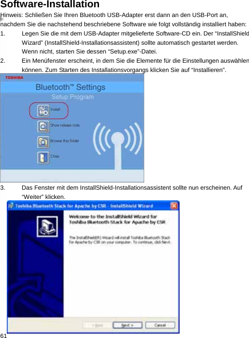 Software-Installation Hinweis: Schließen Sie Ihren Bluetooth USB-Adapter erst dann an den USB-Port an, nachdem Sie die nachstehend beschriebene Software wie folgt vollständig installiert haben: 1.  Legen Sie die mit dem USB-Adapter mitgelieferte Software-CD ein. Der “InstallShield Wizard” (InstallShield-Installationsassistent) sollte automatisch gestartet werden. Wenn nicht, starten Sie dessen “Setup.exe”-Datei.   2.  Ein Menüfenster erscheint, in dem Sie die Elemente für die Einstellungen auswählen können. Zum Starten des Installationsvorgangs klicken Sie auf “Installieren”.  3.  Das Fenster mit dem InstallShield-Installationsassistent sollte nun erscheinen. Auf “Weiter” klicken.  61  