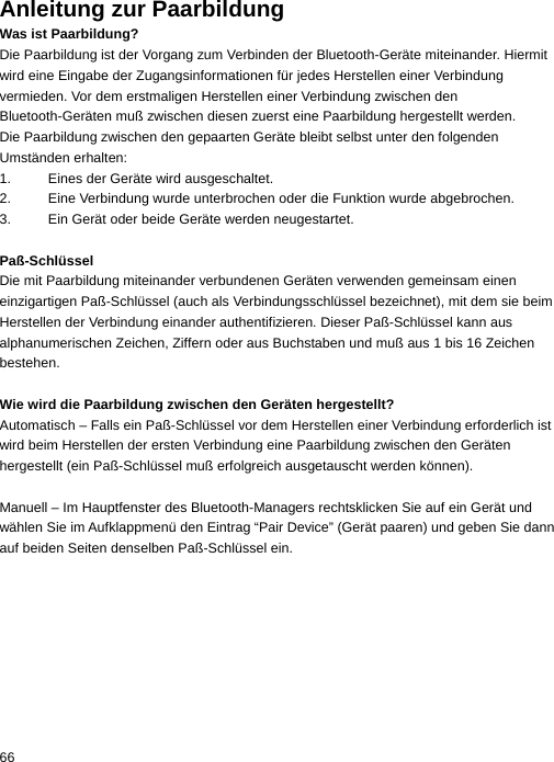 Anleitung zur Paarbildung Was ist Paarbildung? Die Paarbildung ist der Vorgang zum Verbinden der Bluetooth-Geräte miteinander. Hiermit wird eine Eingabe der Zugangsinformationen für jedes Herstellen einer Verbindung vermieden. Vor dem erstmaligen Herstellen einer Verbindung zwischen den Bluetooth-Geräten muß zwischen diesen zuerst eine Paarbildung hergestellt werden. Die Paarbildung zwischen den gepaarten Geräte bleibt selbst unter den folgenden Umständen erhalten: 1.  Eines der Geräte wird ausgeschaltet. 2.  Eine Verbindung wurde unterbrochen oder die Funktion wurde abgebrochen. 3.  Ein Gerät oder beide Geräte werden neugestartet.  Paß-Schlüssel Die mit Paarbildung miteinander verbundenen Geräten verwenden gemeinsam einen einzigartigen Paß-Schlüssel (auch als Verbindungsschlüssel bezeichnet), mit dem sie beim Herstellen der Verbindung einander authentifizieren. Dieser Paß-Schlüssel kann aus alphanumerischen Zeichen, Ziffern oder aus Buchstaben und muß aus 1 bis 16 Zeichen bestehen.  Wie wird die Paarbildung zwischen den Geräten hergestellt? Automatisch – Falls ein Paß-Schlüssel vor dem Herstellen einer Verbindung erforderlich ist wird beim Herstellen der ersten Verbindung eine Paarbildung zwischen den Geräten hergestellt (ein Paß-Schlüssel muß erfolgreich ausgetauscht werden können).  Manuell – Im Hauptfenster des Bluetooth-Managers rechtsklicken Sie auf ein Gerät und wählen Sie im Aufklappmenü den Eintrag “Pair Device” (Gerät paaren) und geben Sie dann auf beiden Seiten denselben Paß-Schlüssel ein. 66  