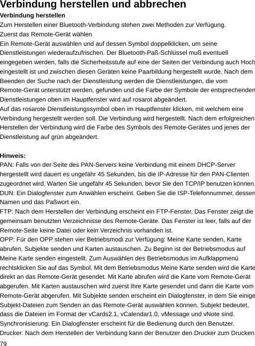 Verbindung herstellen und abbrechen Verbindung herstellen Zum Herstellen einer Bluetooth-Verbindung stehen zwei Methoden zur Verfügung. Zuerst das Remote-Gerät wählen Ein Remote-Gerät auswählen und auf dessen Symbol doppelklicken, um seine Dienstleistungen wiederaufzufrischen. Der Bluetooth-Paß-Schlüssel muß eventuell eingegeben werden, falls die Sicherheitsstufe auf eine der Seiten der Verbindung auch Hoch eingestellt ist und zwischen diesen Geräten keine Paarbildung hergestellt wurde. Nach dem Beenden der Suche nach der Dienstleistung werden die Dienstleistungen, die vom Remote-Gerät unterstützt werden, gefunden und die Farbe der Symbole der entsprechenden Dienstleistungen oben im Hauptfenster wird auf rosarot abgeändert. Auf das rosarote Dienstleistungssymbol oben im Hauptfenster klicken, mit welchem eine Verbindung hergestellt werden soll. Die Verbindung wird hergestellt. Nach dem erfolgreichen Herstellen der Verbindung wird die Farbe des Symbols des Remote-Gerätes und jenes der Dienstleistung auf grün abgeändert.  Hinweis: PAN: Falls von der Seite des PAN-Servers keine Verbindung mit einem DHCP-Server hergestellt wird dauert es ungefähr 45 Sekunden, bis die IP-Adresse für den PAN-Clienten zugeordnet wird. Warten Sie ungefähr 45 Sekunden, bevor Sie den TCP/IP benutzen können. DUN: Ein Dialogfenster zum Anwählen erscheint. Geben Sie die ISP-Telefonnummer, dessen Namen und das Paßwort ein. FTP: Nach dem Herstellen der Verbindung erscheint ein FTP-Fenster. Das Fenster zeigt die gemeinsam benutzten Verzeichnisse des Remote-Geräte. Das Fenster ist leer, falls auf der Remote-Seite keine Datei oder kein Verzeichnis vorhanden ist. OPP: Für den OPP stehen vier Betriebsmodi zur Verfügung: Meine Karte senden, Karte abrufen, Subjekte senden und Karten austauschen. Zu Beginn ist der Betriebsmodus auf Meine Karte senden eingestellt. Zum Auswählen des Betriebsmodus im Aufklappmenü rechtsklicken Sie auf das Symbol. Mit dem Betriebsmodus Meine Karte senden wird die Karte direkt an das Remote-Gerät gesendet. Mit Karte abrufen wird die Karte vom Remote-Gerät abgerufen. Mit Karten austauschen wird zuerst Ihre Karte gesendet und dann die Karte vom Remote-Gerät abgerufen. Mit Subjekte senden erscheint ein Dialogfenster, in dem Sie einige Subjekt-Dateien zum Senden an das Remote-Gerät auswählen können. Subjekt bedeutet, dass die Dateien im Format der vCards2.1, vCalendar1.0, vMessage und vNote sind. Synchronisierung: Ein Dialogfenster erscheint für die Bedienung durch den Benutzer. Drucker: Nach dem Herstellen der Verbindung kann der Benutzer den Drucker zum Drucken 79  
