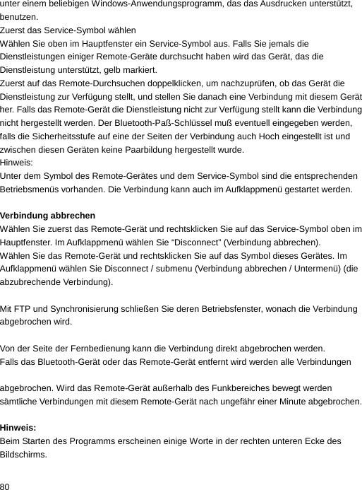 unter einem beliebigen Windows-Anwendungsprogramm, das das Ausdrucken unterstützt, benutzen. Zuerst das Service-Symbol wählen Wählen Sie oben im Hauptfenster ein Service-Symbol aus. Falls Sie jemals die Dienstleistungen einiger Remote-Geräte durchsucht haben wird das Gerät, das die Dienstleistung unterstützt, gelb markiert. Zuerst auf das Remote-Durchsuchen doppelklicken, um nachzuprüfen, ob das Gerät die Dienstleistung zur Verfügung stellt, und stellen Sie danach eine Verbindung mit diesem Gerät her. Falls das Remote-Gerät die Dienstleistung nicht zur Verfügung stellt kann die Verbindung nicht hergestellt werden. Der Bluetooth-Paß-Schlüssel muß eventuell eingegeben werden, falls die Sicherheitsstufe auf eine der Seiten der Verbindung auch Hoch eingestellt ist und zwischen diesen Geräten keine Paarbildung hergestellt wurde. Hinweis:  Unter dem Symbol des Remote-Gerätes und dem Service-Symbol sind die entsprechenden Betriebsmenüs vorhanden. Die Verbindung kann auch im Aufklappmenü gestartet werden.  Verbindung abbrechen Wählen Sie zuerst das Remote-Gerät und rechtsklicken Sie auf das Service-Symbol oben im Hauptfenster. Im Aufklappmenü wählen Sie “Disconnect” (Verbindung abbrechen). Wählen Sie das Remote-Gerät und rechtsklicken Sie auf das Symbol dieses Gerätes. Im Aufklappmenü wählen Sie Disconnect / submenu (Verbindung abbrechen / Untermenü) (die abzubrechende Verbindung).  Mit FTP und Synchronisierung schließen Sie deren Betriebsfenster, wonach die Verbindung abgebrochen wird.  Von der Seite der Fernbedienung kann die Verbindung direkt abgebrochen werden. Falls das Bluetooth-Gerät oder das Remote-Gerät entfernt wird werden alle Verbindungen    abgebrochen. Wird das Remote-Gerät außerhalb des Funkbereiches bewegt werden sämtliche Verbindungen mit diesem Remote-Gerät nach ungefähr einer Minute abgebrochen.  Hinweis: Beim Starten des Programms erscheinen einige Worte in der rechten unteren Ecke des Bildschirms. 80  