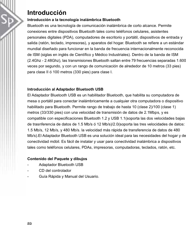 Introducción  Introducción a la tecnología inalámbrica Bluetooth Bluetooth es una tecnología de comunicación inalámbrica de corto alcance. Permite conexiones entre dispositivos Bluetooth tales como teléfonos celulares, asistentes personales digitales (PDA), computadores de escritorio y portátil, dispositivos de entrada y salida (ratón, teclado, impresoras), y aparatos del hogar. Bluetooth se refiere a un estándar mundial diseñado para funcionar en la banda de frecuencia internacionalmente reconocida de ISM (siglas en inglés de Científico y Médico Industriales). Dentro de la banda de ISM (2.4Ghz - 2.48Ghz), las transmisiones Bluetooth saltan entre 79 frecuencias separadas 1.600 veces por segundo, y con un rango de comunicación de alrededor de 10 metros (33 pies) para clase II ó 100 metros (330 pies) para clase I.   Introducción al Adaptador Bluetooth USB El Adaptador Bluetooth USB es un habilitador Bluetooth, que habilita su computadora de mesa o portátil para conectar inalámbricamente a cualquier otra computadora o dispositivo habilitado para Bluetooth. Permite rango de trabajo de hasta 10 (clase 2)/100 (clase 1) metros (33/330 pies) con una velocidad de transmisión de datos de 2.1Mbps, y es compatible con especificaciones Bluetooth 1.2 y USB 1.1(soporta las dos velocidades bajas de trasnferencia de datos de 1.5 Mb/s ó 12 Mb/s)/2.0(soporta las tres velocidades de datos: 1.5 Mb/s, 12 Mb/s, y 480 Mb/s. la velocidad más rápida de transferencia de datos de 480 Mb/s).El Adaptador Bluetooth USB es una solución ideal para las necesidades del hogar y de conectividad móbil. Es fácil de instalar y usar para conectividad inalámbrica a dispositivos tales como teléfonos celulares, PDAs, impresoras, computadoras, teclados, ratón, etc.  Contenido del Paquete y dibujos -  Adaptador Bluetooth USB -  CD del controlador -  Guía Rápida y Manual del Usuario. 89 