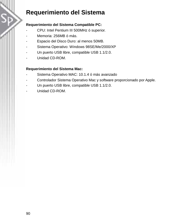 Requerimiento del Sistema  Requerimiento del Sistema Compatible PC:   -  CPU: Intel Pentium III 500MHz ó superior. -  Memoria: 256MB ó más. -  Espacio del Disco Duro: al menos 50MB. -  Sistema Operativo: Windows 98SE/Me/2000/XP -  Un puerto USB libre, compatible USB 1.1/2.0. - Unidad CD-ROM.  Requerimiento del Sistema Mac:   -  Sistema Operativo MAC: 10.1.4 ó más avanzado -  Controlador Sistema Operativo Mac y software proporcionado por Apple.   -  Un puerto USB libre, compatible USB 1.1/2.0. - Unidad CD-ROM. 90  