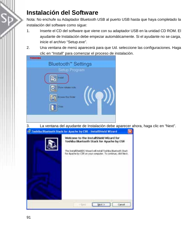 Instalación del Software Nota: No enchufe su Adaptador Bluetooth USB al puerto USB hasta que haya completado la instalación del software como sigue: 1.  Inserte el CD del software que viene con su adaptador USB en la unidad CD ROM. El ayudante de Instalación debe empezar automáticamente. Si el ayudante no se carga, inicie el archivo “Setup.exe”.   2.  Una ventana de menú aparecerá para que Ud. seleccione las configuraciones. Haga clic en “Install” para comenzar el proceso de instalación.  3.  La ventana del ayudante de Instalación debe aparecer ahora, haga clic en “Next”.  91  