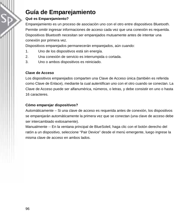 Guía de Emparejamiento Qué es Emparejamiento? Emparejamiento es un proceso de asociación uno con el otro entre dispositivos Bluetooth. Permite omitir ingresar informaciones de acceso cada vez que una conexión es requerida. Dispositivos Bluetooth necesitan ser emparejados mutuamente antes de intentar una conexión por primera vez. Dispositivos emparejados permanecerán emparejados, aún cuando: 1.  Uno de los dispositivos está sin energía. 2.  Una conexión de servicio es interrumpida o cortada. 3.  Uno o ambos dispositivos es reiniciado.  Clave de Acceso Los dispositivos emparejados comparten una Clave de Acceso única (también es referida como Clave de Enlace), mediante la cual autentifican uno con el otro cuando se conectan. La Clave de Acceso puede ser alfanumérica, números, o letras, y debe consistir en uno o hasta 16 caracteres.  Cómo emparejar dispositivos? Automáticamente – Si una clave de acceso es requerida antes de conexión, los dispositivos se emparejarán automáticamente la primera vez que se conectan (una clave de acceso debe ser intercambiado exitosamente). Manualmente -- En la ventana principal de BlueSoleil, haga clic con el botón derecho del ratón a un dispositivo, seleccione “Pair Device” desde el menú emergente, luego ingrese la misma clave de acceso en ambos lados. 96  