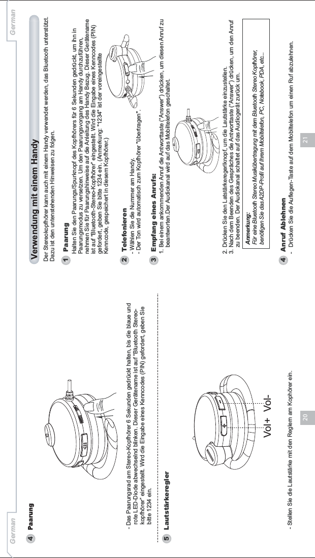 2120- Stellen Sie die Lautstärke mit den Reglern am Kophörer ein.4Paarung5 Lautstärkeregler- Das Paarungsrad am Stereo-Kopfhörer 6 Sekunden gedrückt halten, bis die blaue und    rote LED-Diode abwechselnd blinken. Dieser Gerätename ist auf “Bluetooth Stereo-   kopfhörer” eingestellt. Wird die Eingabe eines Kenncodes (PIN) gefordert, geben Sie    bitte 1234 ein. Vol+ Vol-German GermanDer Stereokopfhörer kann auch mit einem Handy verwendet werden, das Bluetooth unterstützt. Dazu ist den untenstehenden Hinweisen zu folgen. Verwendung mit einem Handy1 Paarung2   TelefonierenAnmerkung:Für eine Bluetooth Stereo Musikübertragung mit dem Bluetooth Stereo Kopfhörer,benötigen Sie das A2DP-Profil auf Ihrem Mobiltelefon, PC, Notebook, PDA, etc...Halten Sie den Paarungs/Spurknopf des Kopfhörers für 6 Sekunden gedrückt, um ihn in Paarungsmodus zu versetzen. Um den Paarungsvorgang am Handy durchzuführen, nehmen Sie für Paarungshinweise auf die Anleitung des Handy Bezug. Dieser Gerätename ist auf “Bluetooth-Stereo-Kopfhörer” eingestellt. Wird die Eingabe eines Kenncodes (PIN) gefordert, geben Sie bitte 1234 ein. (Anmerkung: &quot;1234&quot; ist der voreingestellte Kenncode, gespeichert in diesem Kopfhörer.)- Wählen Sie die Nummer am Handy.- Der Ton wird automatisch zum Kopfhörer &quot;übertragen&quot;.4   Anruf Ablehnen-   Drücken Sie die Auflegen-Taste auf dem Mobiltelefon um einen Ruf abzulehnen.3   Empfang eines Anrufs:1. Bei einem ankommenden Anruf die Antworttaste (“Answer”) drücken, um diesen Anruf zu     beantworten.Der Audiokanal wird auf das Mobiltelefon geschaltet.2. Drücken Sie den Latstärkeregerlknopf, um die Lautstärke einzustellen. 3. Nach dem Beenden des Gespräches die Antworttaste (“Answer”) drücken, um den Anruf    zu beenden. Der Audiokanal schaltet auf das Audiogerät zurück um.