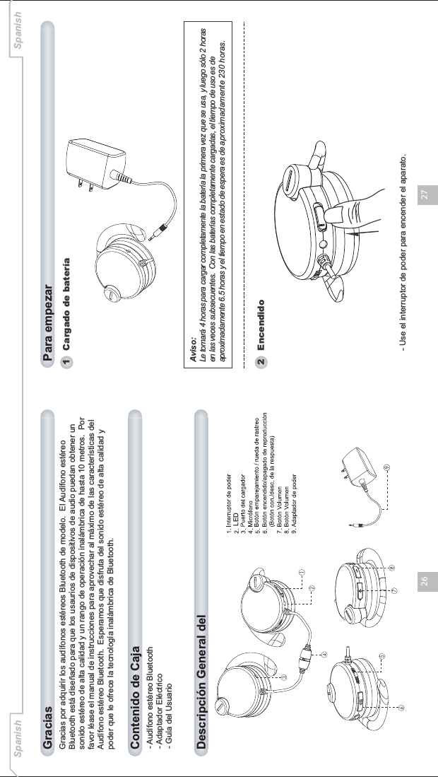2726Gracias por adquirir los audífonos estéreos Bluetooth de modelo.  El Audífono estéreo Bluetooth está diseñado para que los usaurios de dispositivos de audio puedan obtener un sonido estéreo de alta calidad y un rango de operación inalámbrica de hasta 10 metros.  Por favor léase el manual de instrucciones para aprovechar al máximo de las características del Audífono estéreo Bluetooth.  Esperamos que disfruta del sonido estéreo de alta calidad y poder que le ofrece la tecnología inalámbrica de Bluetooth.- Audífono estéreo Bluetooth- Adaptador Eléctrico- Guía del UsuarioContenido de CajaDescripción General del Gracias Para empezarSpanish Spanish1   Cargado de bateríaLEDAviso:Le tomará 4 horas para cargar completamente la batería la primera vez que se usa, y luego sólo 2 horas en las veces subsecuentes.  Con las baterías completamente cargadas, el tiempo de uso es de aproximadamente 6.5 horas y el tiempo en estado de espera es de aproximadamente 230 horas.2   Encendido- Use el interruptor de poder para encender el aparato.