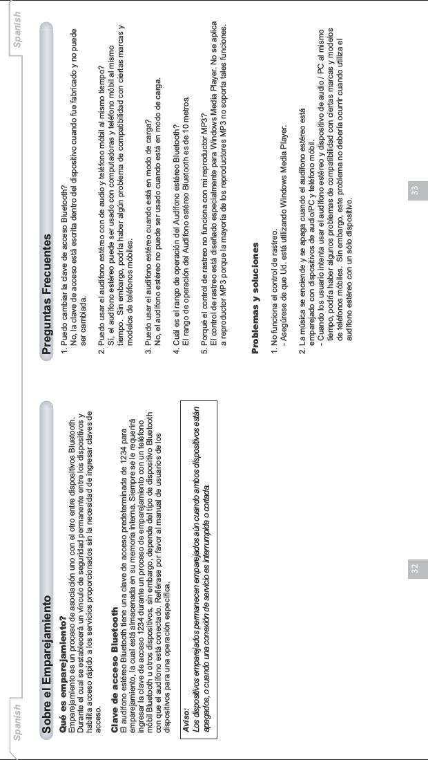 3332Qué es emparejamiento?Emparejamiento es un proceso de asociación uno con el otro entre dispositivos Bluetooth. Durante el cual se establecerá un vínculo de seguridad permanente entre los dispositivos y habilita acceso rápido a los servicios proporcionados sin la necesidad de ingresar claves de acceso.Clave de acceso BluetoothEl audífono estéreo Bluetooth tiene una clave de acceso predeterminada de 1234 para emparejamiento, la cual está almacenada en su memoria interna. Siempre se le requerirá ingresar la clave de acceso 1234 durante un proceso de emparejamiento con un teléfono móbil Bluetooth u otros dispositivos, sin embargo, depende del tipo de dispositivo Bluetooth con que el audífono está conectado. Refiérase por favor al manual de usuarios de los dispositivos para una operación específica.Sobre el Emparejamiento1. Puedo cambiar la clave de acceso Bluetooth?    No, la clave de acceso está escrita dentro del dispositivo cuando fue fabricado y no puede     ser cambiada.2. Puedo usar el audífono estéreo con de audio y teléfono móbil al mismo tiempo?    Sí, el audífono estéreo puede ser usado con computadoras y teléfono móbil al mismo     tiempo.  Sin embargo, podría haber algún problema de compatibilidad con ciertas marcas y     modelos de teléfonos móbiles.3. Puedo usar el audífono estéreo cuando está en modo de carga?    No, el audífono estéreo no puede ser usado cuando está en modo de carga.4. Cuál es el rango de operación del Audífono estéreo Bluetooth?    El rango de operación del Audífono estéreo Bluetooth es de 10 metros.5. Porqué el control de rastreo no funciona con mi reproductor MP3?    El control de rastreo está diseñado especialmente para Windows Media Player. No se aplica     a reproductor MP3 porque la mayoría de los reproductores MP3 no soporta tales funciones.Problemas y soluciones1. No funciona el control de rastreo.    - Asegúrese de que Ud. está utilizando Windows Media Player.2. La música se enciende y se apaga cuando el audífono estéreo está     emparejado con dispositivos de audio/PC y teléfono móbil.    - Cuando los usuario intenta usar el audífono estéreo y dispositivo de audio / PC al mismo       tiempo, podría haber algunos problemas de compatibilidad con ciertas marcas y modelos       de teléfonos móbiles.  Sin embargo, este problema no debería ocurrir cuando utiliza el       audífono estéreo con un sólo dispositivo. Preguntas FrecuentesAviso:Los dispositivos emparejados permanecen emparejados aún cuando ambos dispositivos están apagados, o cuando una conexión de servicio es interrumpida o cortada.Spanish Spanish