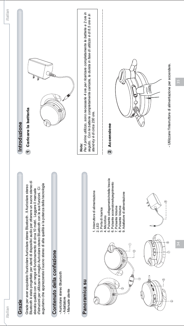 3534Grazie per aver acquistato l&apos;auricolare Auricolare stereo Bluetooth . Il Auricolare stereo Bluetooth è stato progettato per utenti di dispositivi audio per ottenere un suono stereo di elevata qualità con un range di funzionamento di circa 10 metri.  Leggere il manuale d&apos;istruzioni per utilizzare al meglio Auricolare stereo Bluetooth con le sue funzioni.  Ci auguriamo che apprezzerete il suono stereo di alta qualità e la potenza della tecnologia - Auricolare stereo Bluetooth- Adattatore- Manuale utenteContenuto della confezionePanoramica su Grazie IntroduzioneItalian Italian1   Caricare la batteria1. Interruttore di alimentazione2. LED3. Porta di ricarica4. Microfono5. Pulsante collegamento/rotella traccia6. Pulsante accensione/spegnimento7. Pulsante Volume8. Pulsante Volume9. Adattatore di alimentazioneNota:Per il primo utilizzo, sono necessarie 4 ore per ricaricare completamente le batterie e 2 ore in seguito.  Con le batterie completamente caricate, la durata in fase di utilizzo è di 6.5 ore e in stand-by è di circa 230 ore.- Utilizzare l&apos;interruttore di alimentazione per accendere.2   Accensione