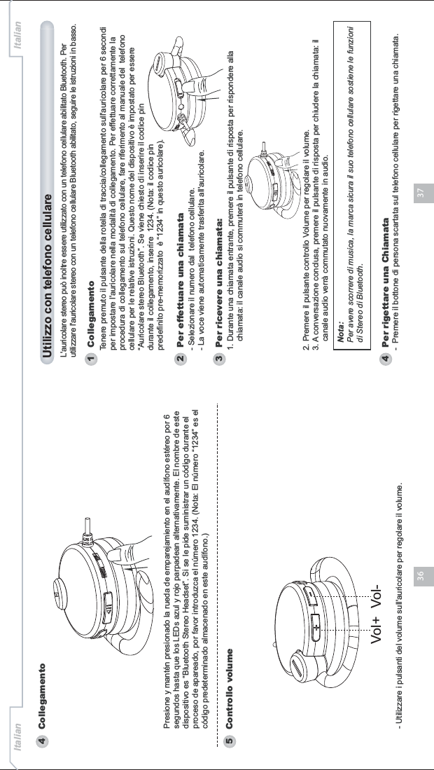 3736Italian Italian- Utilizzare i pulsanti del volume sull&apos;auricolare per regolare il volume.4   Collegamento5   Controllo volumePresione y mantén presionado la rueda de emparejamiento en el audífono estéreo por 6 segundos hasta que los LEDs azul y rojo parpadean alternativamente. El nombre de este dispositivo es “Bluetooth Stereo Headset”. Si se le pide suministrar un código durante el proceso de apareado, por favor introduzca el número 1234. (Nota: El número “1234” es el código predeterminado almacenado en este audífono.)Vol+ Vol-1   Collegamento2   Per effettuare una chiamataNota:Per avere scorrere di musica, la marca sicura il suo telefono cellulare sostiene le funzioni di Stereo di Bluetooth.Tenere premuto il pulsante della rotella di traccia/collegamento sull&apos;auricolare per 6 secondi per impostare l&apos;auricolare nella modalità di collegamento. Per effettuare correttamente la procedura di collegamento sul telefono cellulare, fare riferimento al manuale del  telefono cellulare per le relative istruzioni. Questo nome del dispositivo è impostato per essere “Auricolare stereo Bluetooth”. Se viene chiesto di inserire il codice pin durante il collegamento, inserire  1234. (Nota: il codice pin predefinito pre-memorizzato  è “1234” in questo auricolare).- Selezionare il numero dal  telefono cellulare.- La voce viene automaticamente trasferita all&apos;auricolare.4   Per rigettare una Chiamata-  Premere il bottone di persona scartata sul telefono cellulare per rigettare una chiamata. 3   Per ricevere una chiamata:1. Durante una chiamata entrante, premere il pulsante di risposta per rispondere alla     chiamata: il canale audio si commuterà in telefono cellulare. 2. Premere il pulsante controllo Volume per regolare il volume. 3. A conversazione conclusa, premere il pulsante di risposta per chiudere la chiamata: il     canale audio verrà commutato nuovamente in audio.Utilizzo con telefono cellulareL&apos;auricolare stereo può inoltre essere utilizzato con un telefono cellulare abilitato Bluetooth. Per utilizzare l&apos;auricolare stereo con un telefono cellulare Bluetooth abilitato, seguire le istruzioni in basso. 