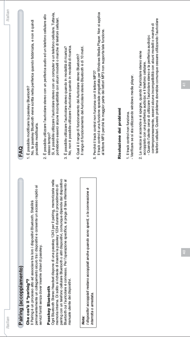 4140Che cos’è il “parinig”?Il Pairing è un processo atto ad associare tra loro i dispositivi Bluetooth. Stabilirà permanentemente un collegamento sicuro tra i dispositivi e consente un accesso rapido ai servizi forniti senza dover inserire chiavi di passkey.Passkey BluetoothOgni Bluetooth Stereo Headset dispone di una passkey 1243 per il pairing, memorizzata nella memoria interna. Di solito si richiede di inserire la passkey 1234 durante il procedimento di pairing con un telefono cellulare Bluetooth o altri dispositivi, comunque dipende dal dispositivo Bluetooth cui l’auricolare è connesso. Per l’operazione specifica, si prega di fare riferimento al manuale utente dei dispositivi.Pairing (accoppiamento) FAQNota:I dispositivi accoppiati restano accoppiati anche quando sono spenti, o la connessione è interrotta o arrestata.1. È possibile modificare la passkey Bluetooth?    No, la passkey Bluetooth viene scritta nella periferica quando fabbricata, e non è quindi     possibile modificarla.2. È possibile utilizzare l’auricolare stereo con un periferica audio ed un telefono cellulare allo     stesso tempo?    Sì, è possibile utilizzare l’auricolare stereo con un computer e un telefono cellulare. Tuttavia,    potrebbero esserci alcune incompatibilità con alcuni modelli o marche di telefoni cellulari.3. È possibile utilizzare l’auricolare stereo quando in modalità di ricarica?    No, non è possibile utilizzare l’auricolare quando in modalità di ricarica.4. Qual è il range di funzionamento del Auricolare stereo Bluetooth?    Il range di funzionamento del Auricolare stereo Bluetooth è di 10 metri.5. Perchè il track control non funziona con il lettore MP3?    Il track control è una funzione speciale progettata per Windows Media Player. Non si applica     al lettore MP3 perché la maggior parte dei lettori MP3 non supporta tale funzione.Risoluzione dei problemi1. Il track control non funziona.- Verificare se si sta utilizzando windows media player.2. La musica si accende e si spegne, quando l’auricolare stereo viene     accoppiato con una periferica audio/pc e il telefono cellulare.    - Quando l’utente cerca di utilizzare l’auricolare stereo e la periferica audio/pc       contemporaneamente, esserci alcune incompatibilità con alcuni modelli o marche di       telefoni cellulari. Questo problema dovrebbe comunque cessare utilizzando l’auricolare Italian Italian