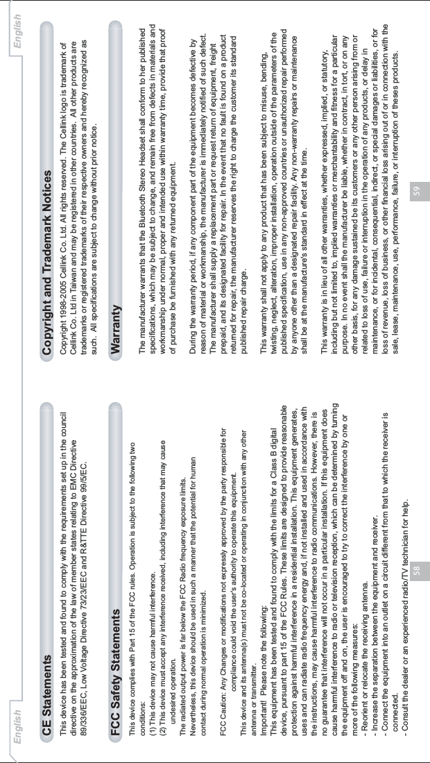 5958This device has been tested and found to comply with the requirements set up in the council directive on the approximation of the law of member states relating to EMC Directive 89/336/EEC, Low Voltage Directive 73/23/EEC and R&amp;TTE Directive 99/5/EC.CE StatementsThis device complies with Part 15 of the FCC rules. Operation is subject to the following two conditions:(1) This device may not cause harmful interference.(2) This device must accept any interference received, including interference that may cause       undesired operation.The radiated output power is far below the FCC Radio frequency exposure limits. Nevertheless, this device should be used in such a manner that the potential for human contact during normal operation is minimized.FCC Caution: Any Changes or modifications not expressly approved by the party responsible for                      compliance could void the user&apos;s authority to operate this equipment.This device and its antenna(s) must not be co-located or operating in conjunction with any other antenna or transmitter. Important!  Please note the following:This equipment has been tested and found to comply with the limits for a Class B digital device, pursuant to part 15 of the FCC Rules. These limits are designed to provide reasonable protection against harmful interference in a residential installation. This equipment generates, uses and can radiate radio frequency energy and, if not installed and used in accordance with the instructions, may cause harmful interference to radio communications. However, there is no guarantee that interference will not occur in a particular installation. If this equipment does cause harmful interference to radio or television reception, which can be determined by turning the equipment off and on, the user is encouraged to try to correct the interference by one or more of the following measures:- Reorient or relocate the receiving antenna.- Increase the separation between the equipment and receiver.- Connect the equipment into an outlet on a circuit different from that to which the receiver is   connected.- Consult the dealer or an experienced radio/TV technician for help.FCC Safety StatementsThe manufacturer warrants that the Bluetooth Stereo Headset shall conform to her published specifications, which may be subject to change, and remain free from defects in materials and workmanship under normal, proper and intended use within warranty time, provide that proof of purchase be furnished with any returned equipment.During the warranty period, if any component part of the equipment becomes defective by reason of material or workmanship, the manufacturer is immediately notified of such defect. The manufacturer shall supply a replacement part or request return of equipment, freight prepaid, and its designated facility for repair. In the event that no fault is found on a product returned for repair, the manufacturer reserves the right to charge the customer its standard published repair charge.This warranty shall not apply to any product that has been subject to misuse, bending, twisting, neglect, alteration, improper installation, operation outside of the parameters of the published specification, use in any non-approved countries or unauthorized repair performed by anyone other than a designated repair facility. Any non-warranty repairs or maintenance shall be at the manufacture&apos;s standard in effect at the time. This warranty is in lieu of all other warranties, whether expressed, implied, or statutory, including but not limited to, implied warranties or merchantability and fitness for a particular purpose. In no event shall the manufacturer be liable, whether in contract, in tort, or on any other basis, for any damage sustained be its customers or any other person arising from or related to loss of use, failure or interruption in the operation of any products, or delay in maintenance, or for incidental, consequential, indirect, or special damages or liabilities, or for loss of revenue, loss of business, or other financial loss arising out of or in connection with the sale, lease, maintenance, use, performance, failure, or interruption of theses products.WarrantyCopyright 1998-2005 Cellink Co. Ltd. All rights reserved. The Cellink logo is trademark of Cellink Co. Ltd in Taiwan and may be registered in other countries. All other products are trademarks or registered trademarks of their respective owners and hereby recognized as such. All specifications are subject to change without prior notice. Copyright and Trademark NoticesEnglish English