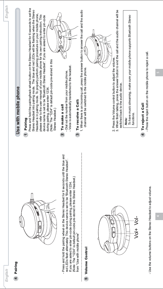 54English English- Use the volume buttons on the Stereo Headset to adjust volume.4   Pairing5   Volume Control- Press and hold the pairing wheel on the Stereo Headset for 6 seconds until the blue and   red LEDs flash alternately. This device name is set to be “Bluetooth Stereo Headset”.   If you are asked to enter pin-code during pairing, please enter 1234.   (Note: The “1234” is default pin-code pre-stored in this Stereo Headset.)  from “Use with mobile phone”Vol+ Vol-Use with mobile phone1   Pairing2   To make a callPress and hold the pairing/track wheel button on the Stereo Headset for 6 seconds to set the Stereo Headset into pairing mode. The blue and red LEDs will be flashing when the Stereo Headset is in pairing mode. To properly perform pairing procedure on your mobile phone, please refer to the user manual of your mobile phone for its own pairing instruction. Thisdevice name is set to be “Bluetooth Stereo Headset”. If you are asked to enter pin-code during pairing, please enter 1234. (Note: The “1234” is default pin-code pre-stored in this  Stereo Headset.)- Dial out the number from your mobile phone.- Voice is automatically transferred to the headset.4   To reject a Call- Press the reject button on the mobile phone to reject a call.3   To receive a Call:1. When there is an incoming call, press the answer button to answer the call and the audio      channel will be switched to the mobile phone.2. Press the Volume control button to adjust the volume. 3. When finish talking, press the answer button to end the call and the audio channel will be     switched back to the audio device. Note:To have music streaming, make sure your mobile phone supports Bluetooth Stereo functions.