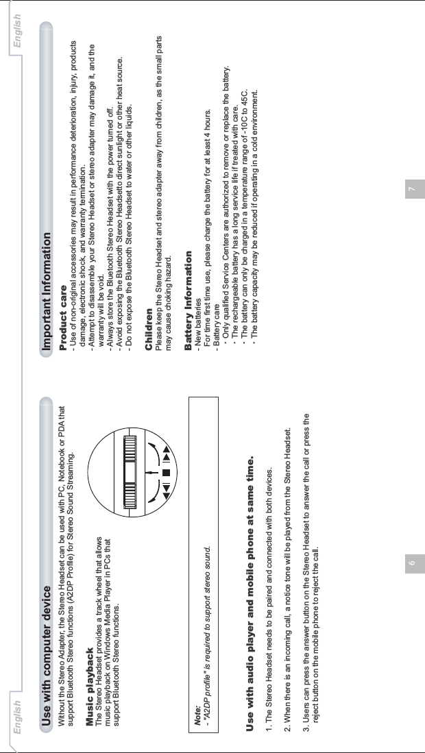 76Without the Stereo Adapter, the Stereo Headset can be used with PC, Notebook or PDA that support Bluetooth Stereo functions (A2DP Profile) for Stereo Sound Streaming.Music playbackThe Stereo Headset provides a track wheel that allows music playback on Windows Media Player in PCs that support Bluetooth Stereo functions.Use with computer deviceProduct care- Use of non-original accessories may result in performance deterioration, injury, products   damage, electronic shock, and warranty termination.- Attempt to disassemble your Stereo Headset or stereo adapter may damage it, and the   warranty will be void.- Always store the Bluetooth Stereo Headset with the power turned off.- Avoid exposing the Bluetooth Stereo Headsetto direct sunlight or other heat source.- Do not expose the Bluetooth Stereo Headset to water or other liquids.ChildrenPlease keep the Stereo Headset and stereo adapter away from children, as the small parts may cause choking hazard.Battery Information- New batteries  For time first time use, please charge the battery for at least 4 hours.- Battery care•Only qualified Service Centers are authorized to remove or replace the battery.•The rechargeable battery has a long service life if treated with care.•The battery can only be charged in a temperature range of -10C to 45C.•The battery capacity may be reduced if operating in a cold environment.Important InformationEnglish EnglishNote:- &quot;A2DP profile&quot; is required to support stereo sound.Use with audio player and mobile phone at same time.1. The Stereo Headset needs to be paired and connected with both devices.2. When there is an incoming call, a notice tone will be played from the Stereo Headset.3. Users can press the answer button on the Stereo Headset to answer the call or press the     reject button on the mobile phone to reject the call.