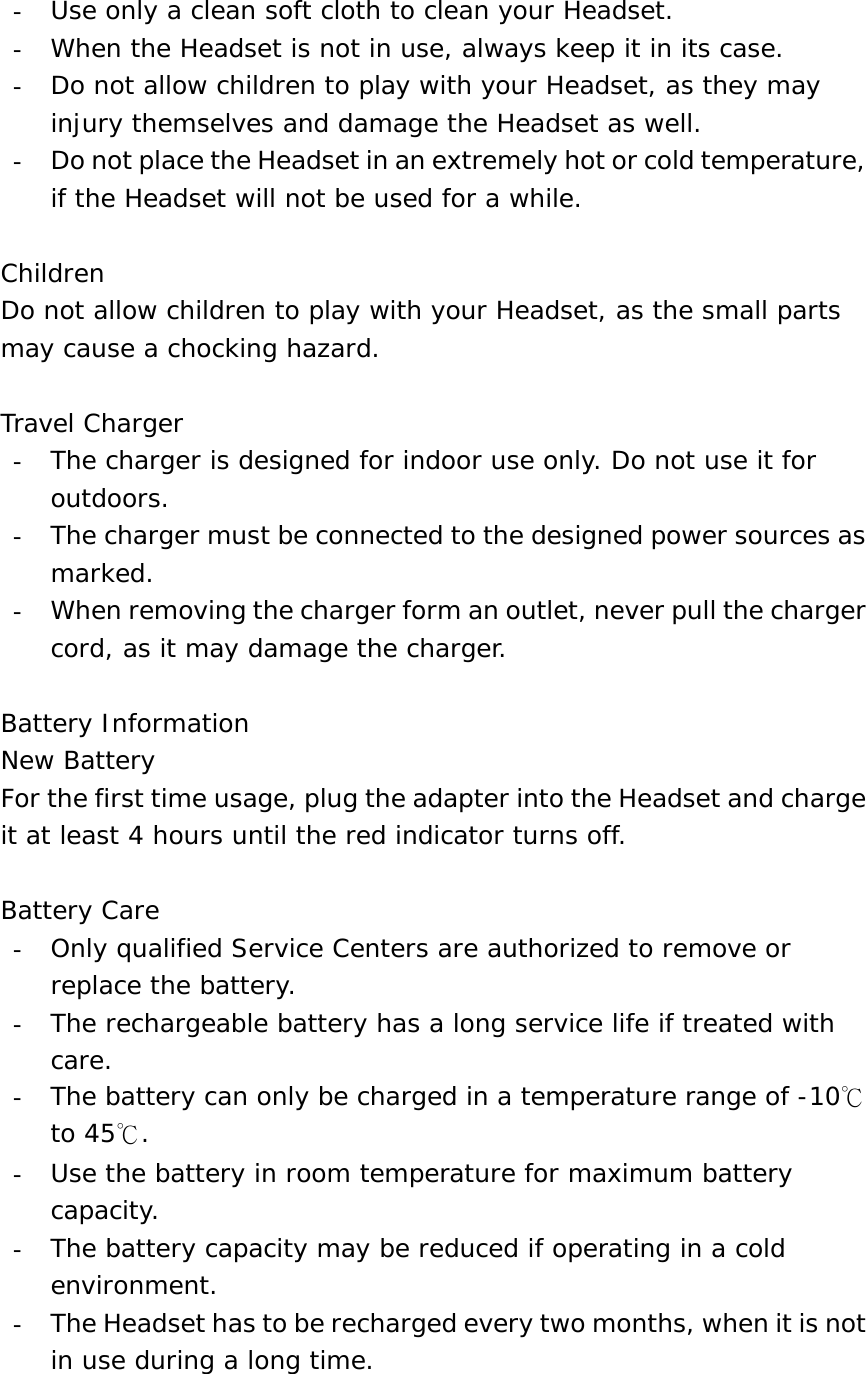 -  Use only a clean soft cloth to clean your Headset. -  When the Headset is not in use, always keep it in its case. -  Do not allow children to play with your Headset, as they may injury themselves and damage the Headset as well. -  Do not place the Headset in an extremely hot or cold temperature, if the Headset will not be used for a while.  Children Do not allow children to play with your Headset, as the small parts may cause a chocking hazard.  Travel Charger -  The charger is designed for indoor use only. Do not use it for outdoors. -  The charger must be connected to the designed power sources as marked. -  When removing the charger form an outlet, never pull the charger cord, as it may damage the charger.  Battery Information New Battery For the first time usage, plug the adapter into the Headset and charge it at least 4 hours until the red indicator turns off.  Battery Care -  Only qualified Service Centers are authorized to remove or replace the battery. -  The rechargeable battery has a long service life if treated with care. -  The battery can only be charged in a temperature range of -10℃ to 45℃. -  Use the battery in room temperature for maximum battery capacity. -  The battery capacity may be reduced if operating in a cold environment. -  The Headset has to be recharged every two months, when it is not in use during a long time.  