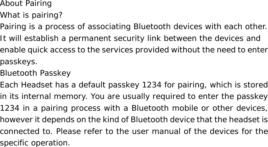 About Pairing What is pairing? Pairing is a process of associating Bluetooth devices with each other. It will establish a permanent security link between the devices and enable quick access to the services provided without the need to enter passkeys. Bluetooth Passkey Each Headset has a default passkey 1234 for pairing, which is stored in its internal memory. You are usually required to enter the passkey 1234 in a pairing process with a Bluetooth mobile or other devices, however it depends on the kind of Bluetooth device that the headset is connected to. Please refer to the user manual of the devices for the specific operation.                          