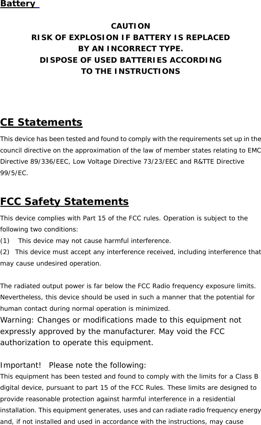 Battery     CAUTION RISK OF EXPLOSION IF BATTERY IS REPLACED BY AN INCORRECT TYPE. DISPOSE OF USED BATTERIES ACCORDING TO THE INSTRUCTIONS    CE Statements This device has been tested and found to comply with the requirements set up in the council directive on the approximation of the law of member states relating to EMC Directive 89/336/EEC, Low Voltage Directive 73/23/EEC and R&amp;TTE Directive 99/5/EC.   FCC Safety Statements This device complies with Part 15 of the FCC rules. Operation is subject to the following two conditions: (1)     This device may not cause harmful interference. (2)  This device must accept any interference received, including interference that may cause undesired operation.   The radiated output power is far below the FCC Radio frequency exposure limits. Nevertheless, this device should be used in such a manner that the potential for human contact during normal operation is minimized. Warning: Changes or modifications made to this equipment not expressly approved by the manufacturer. May void the FCC authorization to operate this equipment.   Important!  Please note the following: This equipment has been tested and found to comply with the limits for a Class B digital device, pursuant to part 15 of the FCC Rules. These limits are designed to provide reasonable protection against harmful interference in a residential installation. This equipment generates, uses and can radiate radio frequency energy and, if not installed and used in accordance with the instructions, may cause 