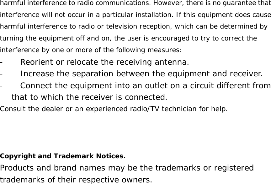 harmful interference to radio communications. However, there is no guarantee that interference will not occur in a particular installation. If this equipment does cause harmful interference to radio or television reception, which can be determined by turning the equipment off and on, the user is encouraged to try to correct the interference by one or more of the following measures: -          Reorient or relocate the receiving antenna. -          Increase the separation between the equipment and receiver. -          Connect the equipment into an outlet on a circuit different from that to which the receiver is connected. Consult the dealer or an experienced radio/TV technician for help.    Copyright and Trademark Notices. Products and brand names may be the trademarks or registered trademarks of their respective owners. 