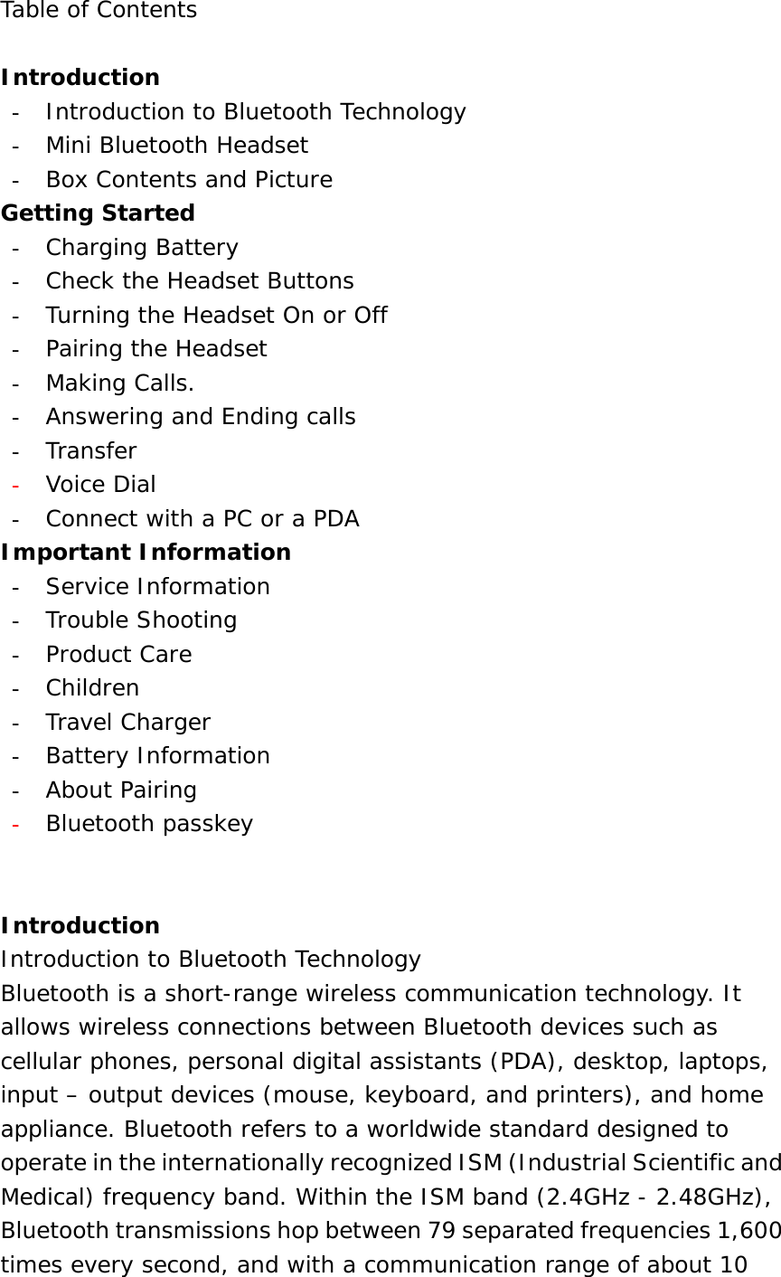 Table of Contents  Introduction -  Introduction to Bluetooth Technology -  Mini Bluetooth Headset -  Box Contents and Picture Getting Started -  Charging Battery -  Check the Headset Buttons -  Turning the Headset On or Off -  Pairing the Headset -  Making Calls. -  Answering and Ending calls -  Transfer -  Voice Dial -  Connect with a PC or a PDA Important Information -  Service Information -  Trouble Shooting -  Product Care -  Children -  Travel Charger -  Battery Information -  About Pairing -  Bluetooth passkey   Introduction Introduction to Bluetooth Technology Bluetooth is a short-range wireless communication technology. It allows wireless connections between Bluetooth devices such as cellular phones, personal digital assistants (PDA), desktop, laptops, input – output devices (mouse, keyboard, and printers), and home appliance. Bluetooth refers to a worldwide standard designed to operate in the internationally recognized ISM (Industrial Scientific and Medical) frequency band. Within the ISM band (2.4GHz - 2.48GHz), Bluetooth transmissions hop between 79 separated frequencies 1,600 times every second, and with a communication range of about 10 