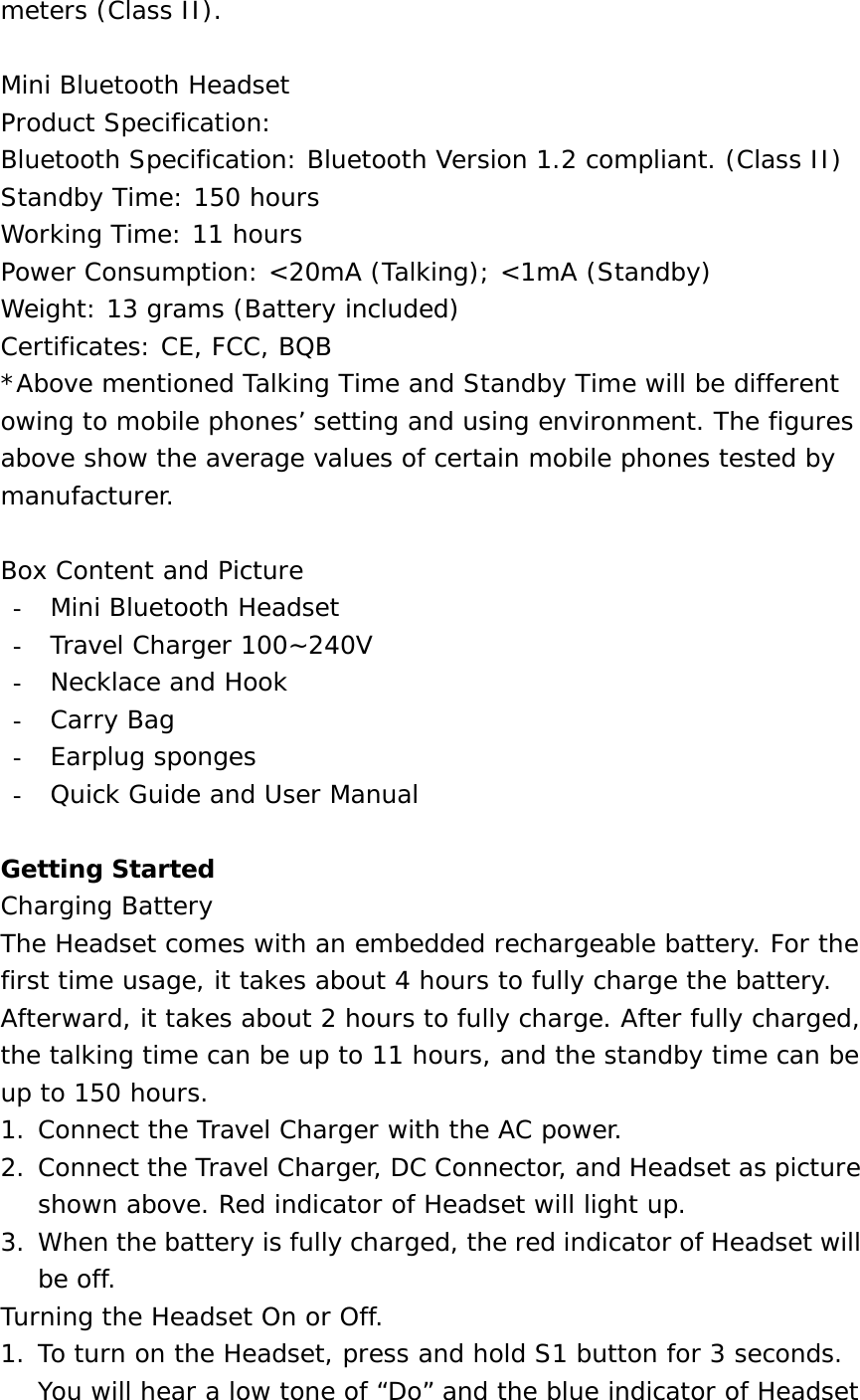 meters (Class II).  Mini Bluetooth Headset Product Specification: Bluetooth Specification: Bluetooth Version 1.2 compliant. (Class II) Standby Time: 150 hours Working Time: 11 hours Power Consumption: &lt;20mA (Talking); &lt;1mA (Standby) Weight: 13 grams (Battery included) Certificates: CE, FCC, BQB *Above mentioned Talking Time and Standby Time will be different owing to mobile phones’ setting and using environment. The figures above show the average values of certain mobile phones tested by manufacturer.  Box Content and Picture -  Mini Bluetooth Headset -  Travel Charger 100~240V -  Necklace and Hook -  Carry Bag -  Earplug sponges -  Quick Guide and User Manual  Getting Started Charging Battery The Headset comes with an embedded rechargeable battery. For the first time usage, it takes about 4 hours to fully charge the battery. Afterward, it takes about 2 hours to fully charge. After fully charged, the talking time can be up to 11 hours, and the standby time can be up to 150 hours. 1. Connect the Travel Charger with the AC power. 2. Connect the Travel Charger, DC Connector, and Headset as picture shown above. Red indicator of Headset will light up. 3. When the battery is fully charged, the red indicator of Headset will be off. Turning the Headset On or Off. 1. To turn on the Headset, press and hold S1 button for 3 seconds. You will hear a low tone of “Do” and the blue indicator of Headset 