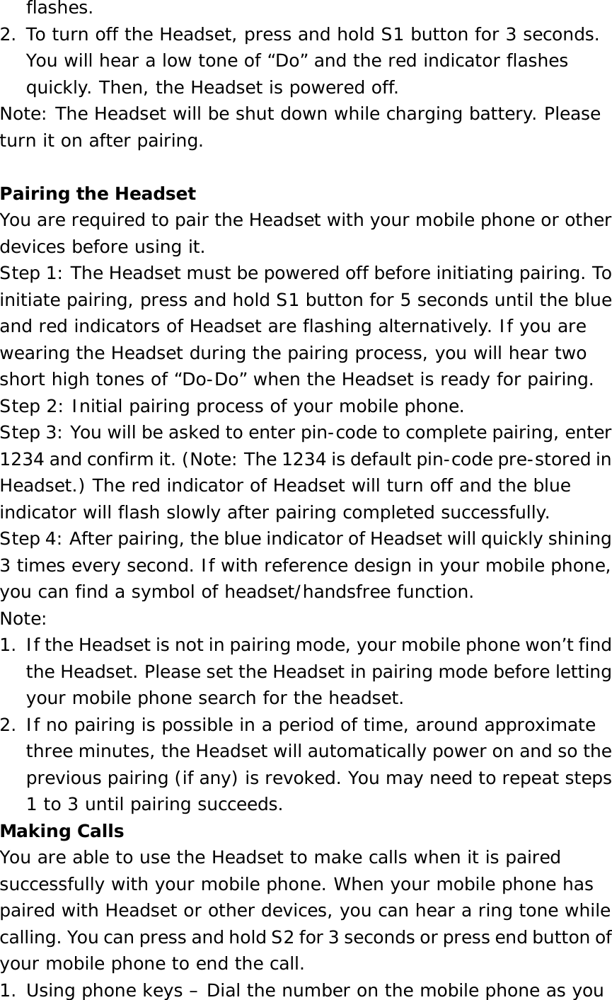 flashes. 2. To turn off the Headset, press and hold S1 button for 3 seconds. You will hear a low tone of “Do” and the red indicator flashes quickly. Then, the Headset is powered off. Note: The Headset will be shut down while charging battery. Please turn it on after pairing.  Pairing the Headset You are required to pair the Headset with your mobile phone or other devices before using it. Step 1: The Headset must be powered off before initiating pairing. To initiate pairing, press and hold S1 button for 5 seconds until the blue and red indicators of Headset are flashing alternatively. If you are wearing the Headset during the pairing process, you will hear two short high tones of “Do-Do” when the Headset is ready for pairing. Step 2: Initial pairing process of your mobile phone. Step 3: You will be asked to enter pin-code to complete pairing, enter 1234 and confirm it. (Note: The 1234 is default pin-code pre-stored in Headset.) The red indicator of Headset will turn off and the blue indicator will flash slowly after pairing completed successfully. Step 4: After pairing, the blue indicator of Headset will quickly shining 3 times every second. If with reference design in your mobile phone, you can find a symbol of headset/handsfree function. Note:  1.  If the Headset is not in pairing mode, your mobile phone won’t find the Headset. Please set the Headset in pairing mode before letting your mobile phone search for the headset. 2. If no pairing is possible in a period of time, around approximate three minutes, the Headset will automatically power on and so the previous pairing (if any) is revoked. You may need to repeat steps 1 to 3 until pairing succeeds. Making Calls You are able to use the Headset to make calls when it is paired successfully with your mobile phone. When your mobile phone has paired with Headset or other devices, you can hear a ring tone while calling. You can press and hold S2 for 3 seconds or press end button of your mobile phone to end the call. 1. Using phone keys – Dial the number on the mobile phone as you 