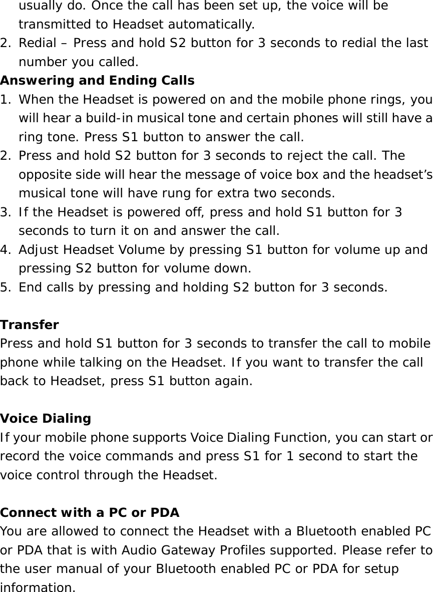 usually do. Once the call has been set up, the voice will be transmitted to Headset automatically. 2. Redial – Press and hold S2 button for 3 seconds to redial the last number you called. Answering and Ending Calls 1. When the Headset is powered on and the mobile phone rings, you will hear a build-in musical tone and certain phones will still have a ring tone. Press S1 button to answer the call. 2. Press and hold S2 button for 3 seconds to reject the call. The opposite side will hear the message of voice box and the headset’s musical tone will have rung for extra two seconds. 3. If the Headset is powered off, press and hold S1 button for 3 seconds to turn it on and answer the call. 4. Adjust Headset Volume by pressing S1 button for volume up and pressing S2 button for volume down. 5. End calls by pressing and holding S2 button for 3 seconds.  Transfer Press and hold S1 button for 3 seconds to transfer the call to mobile phone while talking on the Headset. If you want to transfer the call back to Headset, press S1 button again.  Voice Dialing If your mobile phone supports Voice Dialing Function, you can start or record the voice commands and press S1 for 1 second to start the voice control through the Headset.  Connect with a PC or PDA You are allowed to connect the Headset with a Bluetooth enabled PC or PDA that is with Audio Gateway Profiles supported. Please refer to the user manual of your Bluetooth enabled PC or PDA for setup information.       