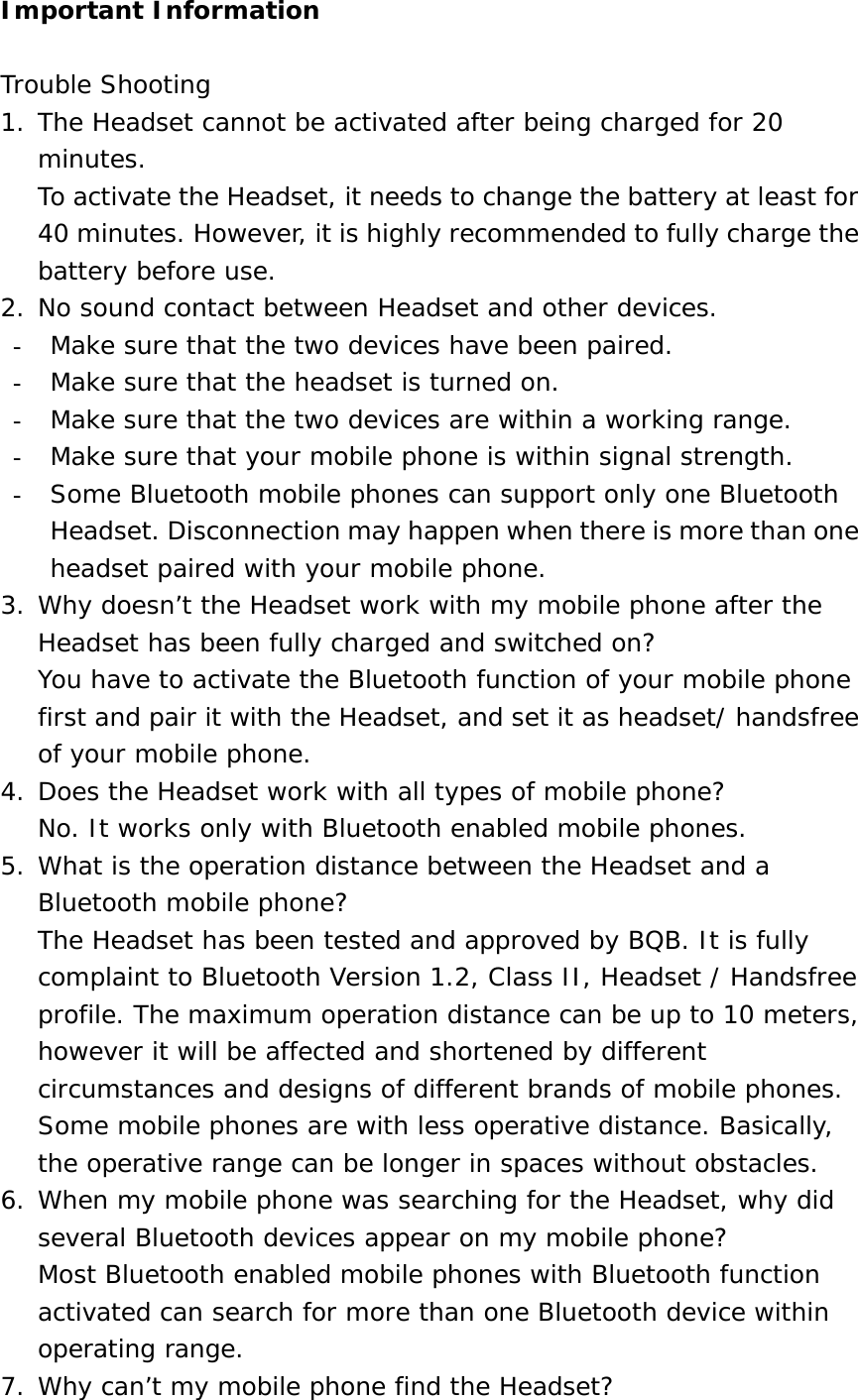 Important Information  Trouble Shooting 1. The Headset cannot be activated after being charged for 20 minutes. To activate the Headset, it needs to change the battery at least for 40 minutes. However, it is highly recommended to fully charge the battery before use. 2. No sound contact between Headset and other devices. -  Make sure that the two devices have been paired. -  Make sure that the headset is turned on. -  Make sure that the two devices are within a working range. -  Make sure that your mobile phone is within signal strength. -  Some Bluetooth mobile phones can support only one Bluetooth Headset. Disconnection may happen when there is more than one headset paired with your mobile phone. 3. Why doesn’t the Headset work with my mobile phone after the Headset has been fully charged and switched on? You have to activate the Bluetooth function of your mobile phone first and pair it with the Headset, and set it as headset/ handsfree of your mobile phone. 4. Does the Headset work with all types of mobile phone? No. It works only with Bluetooth enabled mobile phones. 5. What is the operation distance between the Headset and a Bluetooth mobile phone? The Headset has been tested and approved by BQB. It is fully complaint to Bluetooth Version 1.2, Class II, Headset / Handsfree profile. The maximum operation distance can be up to 10 meters, however it will be affected and shortened by different circumstances and designs of different brands of mobile phones. Some mobile phones are with less operative distance. Basically, the operative range can be longer in spaces without obstacles. 6. When my mobile phone was searching for the Headset, why did several Bluetooth devices appear on my mobile phone? Most Bluetooth enabled mobile phones with Bluetooth function activated can search for more than one Bluetooth device within operating range. 7. Why can’t my mobile phone find the Headset? 