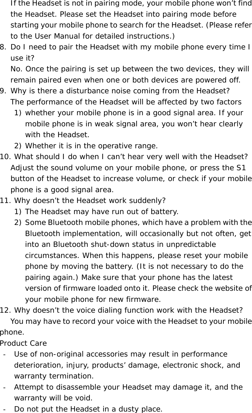 If the Headset is not in pairing mode, your mobile phone won’t find the Headset. Please set the Headset into pairing mode before starting your mobile phone to search for the Headset. (Please refer to the User Manual for detailed instructions.) 8. Do I need to pair the Headset with my mobile phone every time I use it? No. Once the pairing is set up between the two devices, they will remain paired even when one or both devices are powered off. 9. Why is there a disturbance noise coming from the Headset? The performance of the Headset will be affected by two factors 1) whether your mobile phone is in a good signal area. If your mobile phone is in weak signal area, you won’t hear clearly with the Headset. 2) Whether it is in the operative range. 10. What should I do when I can’t hear very well with the Headset? Adjust the sound volume on your mobile phone, or press the S1 button of the Headset to increase volume, or check if your mobile phone is a good signal area. 11. Why doesn’t the Headset work suddenly? 1) The Headset may have run out of battery. 2) Some Bluetooth mobile phones, which have a problem with the Bluetooth implementation, will occasionally but not often, get into an Bluetooth shut-down status in unpredictable circumstances. When this happens, please reset your mobile phone by moving the battery. (It is not necessary to do the pairing again.) Make sure that your phone has the latest version of firmware loaded onto it. Please check the website of your mobile phone for new firmware. 12. Why doesn’t the voice dialing function work with the Headset? You may have to record your voice with the Headset to your mobile phone. Product Care -  Use of non-original accessories may result in performance deterioration, injury, products’ damage, electronic shock, and warranty termination. -  Attempt to disassemble your Headset may damage it, and the warranty will be void. -  Do not put the Headset in a dusty place. 