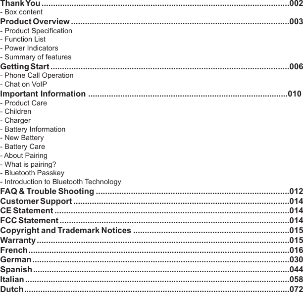 1Table of ContentsThank You ...........................................................................................................002- Box content Product Overview ..............................................................................................003- Product Specification- Function List- Power Indicators- Summary of featuresGetting Start .......................................................................................................006- Phone Call Operation- Chat on VoIPImportant Information .......................................................................................010- Product Care- Children- Charger- Battery Information- New Battery- Battery Care- About Pairing- What is pairing?- Bluetooth Passkey- Introduction to Bluetooth TechnologyFAQ &amp; Trouble Shooting ...................................................................................012Customer Support .............................................................................................014CE Statement .....................................................................................................014FCC Statement ...................................................................................................014Copyright and Trademark Notices ...................................................................015Warranty .............................................................................................................015French .................................................................................................................016German ...............................................................................................................030Spanish ...............................................................................................................044Italian ..................................................................................................................058Dutch ...................................................................................................................072