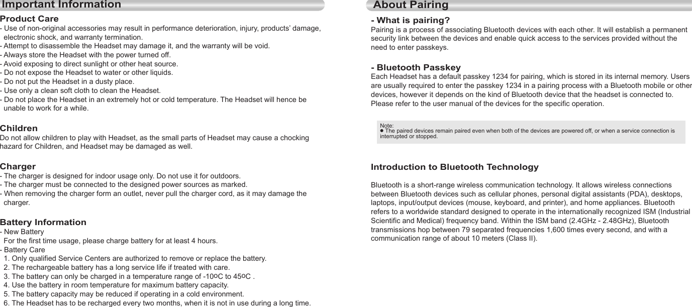 10EnglishEnglish11Important InformationProduct Care- Use of non-original accessories may result in performance deterioration, injury, products’ damage,   electronic shock, and warranty termination.- Attempt to disassemble the Headset may damage it, and the warranty will be void.- Always store the Headset with the power turned off.- Avoid exposing to direct sunlight or other heat source.- Do not expose the Headset to water or other liquids.- Do not put the Headset in a dusty place.- Use only a clean soft cloth to clean the Headset.- Do not place the Headset in an extremely hot or cold temperature. The Headset will hence be   unable to work for a while.ChildrenDo not allow children to play with Headset, as the small parts of Headset may cause a chocking hazard for Children, and Headset may be damaged as well.Charger- The charger is designed for indoor usage only. Do not use it for outdoors.- The charger must be connected to the designed power sources as marked.- When removing the charger form an outlet, never pull the charger cord, as it may damage the   charger.Battery Information- New Battery  For the first time usage, please charge battery for at least 4 hours.- Battery Care  1. Only qualified Service Centers are authorized to remove or replace the battery.  2. The rechargeable battery has a long service life if treated with care.  3. The battery can only be charged in a temperature range of -10oC to 45oC .  4. Use the battery in room temperature for maximum battery capacity.  5. The battery capacity may be reduced if operating in a cold environment.  6. The Headset has to be recharged every two months, when it is not in use during a long time.About Pairing- What is pairing?Pairing is a process of associating Bluetooth devices with each other. It will establish a permanent security link between the devices and enable quick access to the services provided without the need to enter passkeys.- Bluetooth PasskeyEach Headset has a default passkey 1234 for pairing, which is stored in its internal memory. Users are usually required to enter the passkey 1234 in a pairing process with a Bluetooth mobile or other devices, however it depends on the kind of Bluetooth device that the headset is connected to. Please refer to the user manual of the devices for the specific operation.Introduction to Bluetooth TechnologyBluetooth is a short-range wireless communication technology. It allows wireless connections between Bluetooth devices such as cellular phones, personal digital assistants (PDA), desktops, laptops, input/output devices (mouse, keyboard, and printer), and home appliances. Bluetooth refers to a worldwide standard designed to operate in the internationally recognized ISM (Industrial Scientific and Medical) frequency band. Within the ISM band (2.4GHz - 2.48GHz), Bluetooth transmissions hop between 79 separated frequencies 1,600 times every second, and with a communication range of about 10 meters (Class II).Note: ● The paired devices remain paired even when both of the devices are powered off, or when a service connection is interrupted or stopped.
