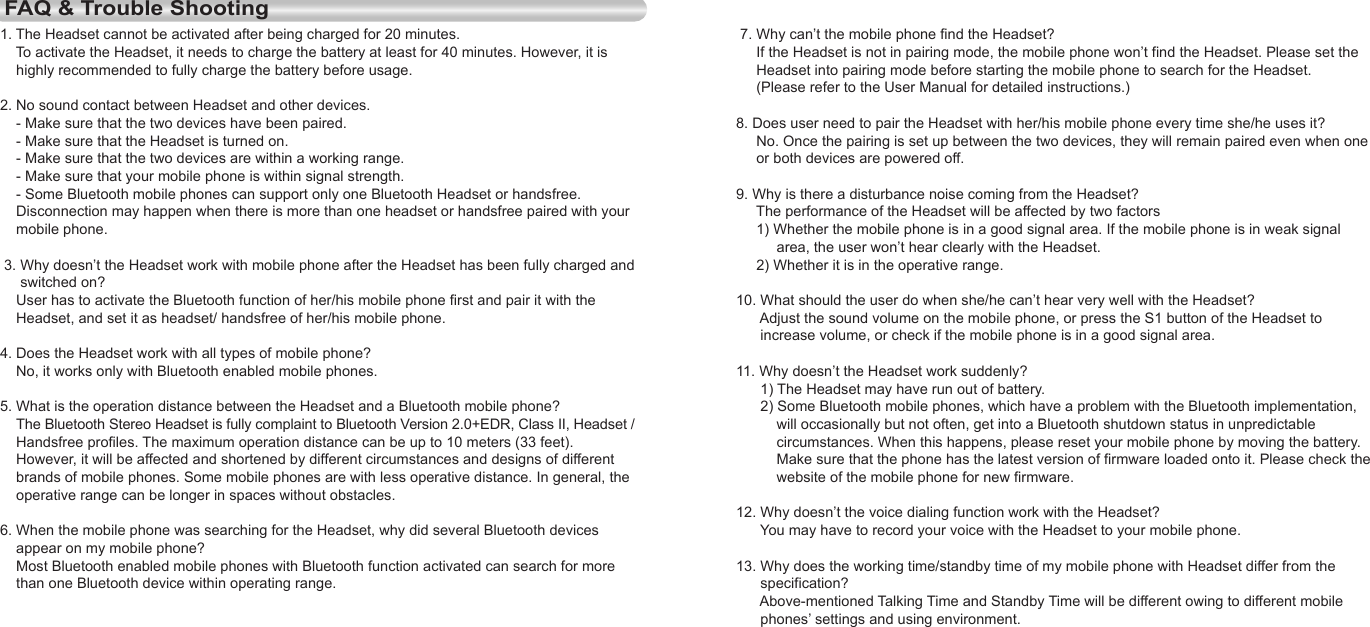 12EnglishEnglish13 7. Why can’t the mobile phone find the Headset?     If the Headset is not in pairing mode, the mobile phone won’t find the Headset. Please set the      Headset into pairing mode before starting the mobile phone to search for the Headset.      (Please refer to the User Manual for detailed instructions.)8. Does user need to pair the Headset with her/his mobile phone every time she/he uses it?     No. Once the pairing is set up between the two devices, they will remain paired even when one      or both devices are powered off.9. Why is there a disturbance noise coming from the Headset?     The performance of the Headset will be affected by two factors     1) Whether the mobile phone is in a good signal area. If the mobile phone is in weak signal           area, the user won’t hear clearly with the Headset.     2) Whether it is in the operative range.10. What should the user do when she/he can’t hear very well with the Headset?      Adjust the sound volume on the mobile phone, or press the S1 button of the Headset to      increase volume, or check if the mobile phone is in a good signal area.11. Why doesn’t the Headset work suddenly?      1) The Headset may have run out of battery.      2) Some Bluetooth mobile phones, which have a problem with the Bluetooth implementation,           will occasionally but not often, get into a Bluetooth shutdown status in unpredictable           circumstances. When this happens, please reset your mobile phone by moving the battery.           Make sure that the phone has the latest version of firmware loaded onto it. Please check the           website of the mobile phone for new firmware.12. Why doesn’t the voice dialing function work with the Headset?      You may have to record your voice with the Headset to your mobile phone.13. Why does the working time/standby time of my mobile phone with Headset differ from the       specification?      Above-mentioned Talking Time and Standby Time will be different owing to different mobile       phones’ settings and using environment.FAQ &amp; Trouble Shooting1. The Headset cannot be activated after being charged for 20 minutes.    To activate the Headset, it needs to charge the battery at least for 40 minutes. However, it is     highly recommended to fully charge the battery before usage.2. No sound contact between Headset and other devices.    - Make sure that the two devices have been paired.    - Make sure that the Headset is turned on.    - Make sure that the two devices are within a working range.    - Make sure that your mobile phone is within signal strength.    - Some Bluetooth mobile phones can support only one Bluetooth Headset or handsfree.         Disconnection may happen when there is more than one headset or handsfree paired with your     mobile phone. 3. Why doesn’t the Headset work with mobile phone after the Headset has been fully charged and      switched on?    User has to activate the Bluetooth function of her/his mobile phone first and pair it with the     Headset, and set it as headset/ handsfree of her/his mobile phone.4. Does the Headset work with all types of mobile phone?    No, it works only with Bluetooth enabled mobile phones.5. What is the operation distance between the Headset and a Bluetooth mobile phone?    The Bluetooth Stereo Headset is fully complaint to Bluetooth Version 2.0+EDR, Class II, Headset /       Handsfree profiles. The maximum operation distance can be up to 10 meters (33 feet).     However, it will be affected and shortened by different circumstances and designs of different     brands of mobile phones. Some mobile phones are with less operative distance. In general, the     operative range can be longer in spaces without obstacles.6. When the mobile phone was searching for the Headset, why did several Bluetooth devices     appear on my mobile phone?    Most Bluetooth enabled mobile phones with Bluetooth function activated can search for more     than one Bluetooth device within operating range.