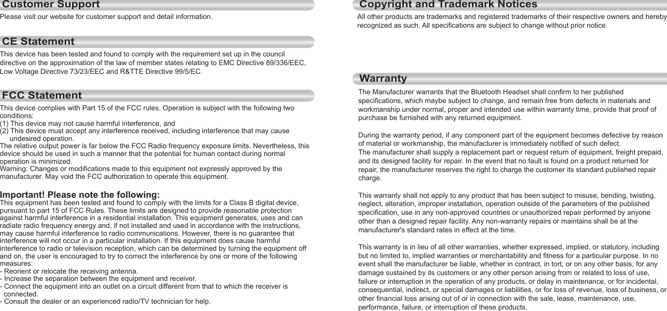 14EnglishEnglishCustomer Support15Please visit our website for customer support and detail information.CE StatementThis device has been tested and found to comply with the requirement set up in the council directive on the approximation of the law of member states relating to EMC Directive 89/336/EEC, Low Voltage Directive 73/23/EEC and R&amp;TTE Directive 99/5/EC.FCC StatementThis device complies with Part 15 of the FCC rules. Operation is subject with the following two conditions:(1) This device may not cause harmful interference, and(2) This device must accept any interference received, including interference that may cause      undesired operation.The relative output power is far below the FCC Radio frequency exposure limits. Nevertheless, this device should be used in such a manner that the potential for human contact during normal operation is minimized.Warning: Changes or modifications made to this equipment not expressly approved by the manufacturer. May void the FCC authorization to operate this equipment.Important! Please note the following:This equipment has been tested and found to comply with the limits for a Class B digital device, pursuant to part 15 of FCC Rules. These limits are designed to provide reasonable protection against harmful interference in a residential installation. This equipment generates, uses and can radiate radio frequency energy and, if not installed and used in accordance with the instructions, may cause harmful interference to radio communications. However, there is no guarantee that interference will not occur in a particular installation. If this equipment does cause harmful interference to radio or television reception, which can be determined by turning the equipment off and on, the user is encouraged to try to correct the interference by one or more of the following measures:- Reorient or relocate the receiving antenna.- Increase the separation between the equipment and receiver.- Connect the equipment into an outlet on a circuit different from that to which the receiver is   connected.- Consult the dealer or an experienced radio/TV technician for help.Copyright and Trademark NoticesAll other products are trademarks and registered trademarks of their respective owners and hereby recognized as such. All specifications are subject to change without prior notice.WarrantyThe Manufacturer warrants that the Bluetooth Headset shall confirm to her published specifications, which maybe subject to change, and remain free from defects in materials and workmanship under normal, proper and intended use within warranty time, provide that proof of purchase be furnished with any returned equipment. During the warranty period, if any component part of the equipment becomes defective by reason of material or workmanship, the manufacturer is immediately notified of such defect. The manufacturer shall supply a replacement part or request return of equipment, freight prepaid, and its designed facility for repair. In the event that no fault is found on a product returned for repair, the manufacturer reserves the right to charge the customer its standard published repair charge. This warranty shall not apply to any product that has been subject to misuse, bending, twisting, neglect, alteration, improper installation, operation outside of the parameters of the published specification, use in any non-approved countries or unauthorized repair performed by anyone other than a designed repair facility. Any non-warranty repairs or maintains shall be at the manufacturer&apos;s standard rates in effect at the time. This warranty is in lieu of all other warranties, whether expressed, implied, or statutory, including but no limited to, implied warranties or merchantability and fitness for a particular purpose. In no event shall the manufacturer be liable, whether in contract, in tort, or on any other basis, for any damage sustained by its customers or any other person arising from or related to loss of use, failure or interruption in the operation of any products, or delay in maintenance, or for incidental, consequential, indirect, or special damages or liabilities, or for loss of revenue, loss of business, or other financial loss arising out of or in connection with the sale, lease, maintenance, use, performance, failure, or interruption of these products.