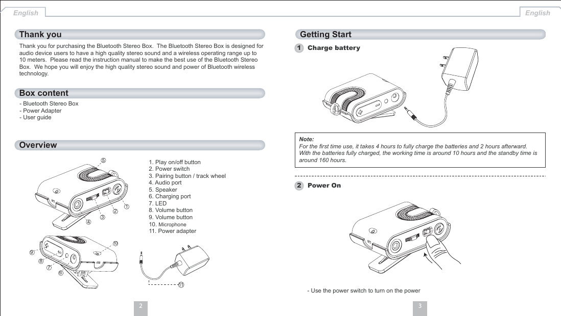 32Box contentOverviewThank you Getting StartEnglish English1 Charge batteryNote:For the first time use, it takes 4 hours to fully charge the batteries and 2 hours afterward.With the batteries fully charged, the working time is around 10 hours and the standby time isaround 160 hours.- Use the power switch to turn on the power2 Power OnThank you for purchasing the Bluetooth Stereo Box. The Bluetooth Stereo Box is designed foraudio device users to have a high quality stereo sound and a wireless operating range up to10 meters. Please read the instruction manual to make the best use of the Bluetooth StereoBox. We hope you will enjoy the high quality stereo sound and power of Bluetooth wirelesstechnology.- Bluetooth Stereo Box- Power Adapter- User guide1. Play on/off button2. Power switch3. Pairing button / track wheel4. Audio port5. Speaker6. Charging port7. LED8. Volume button9. Volume button10. Microphone11. Power adapter1112345106789