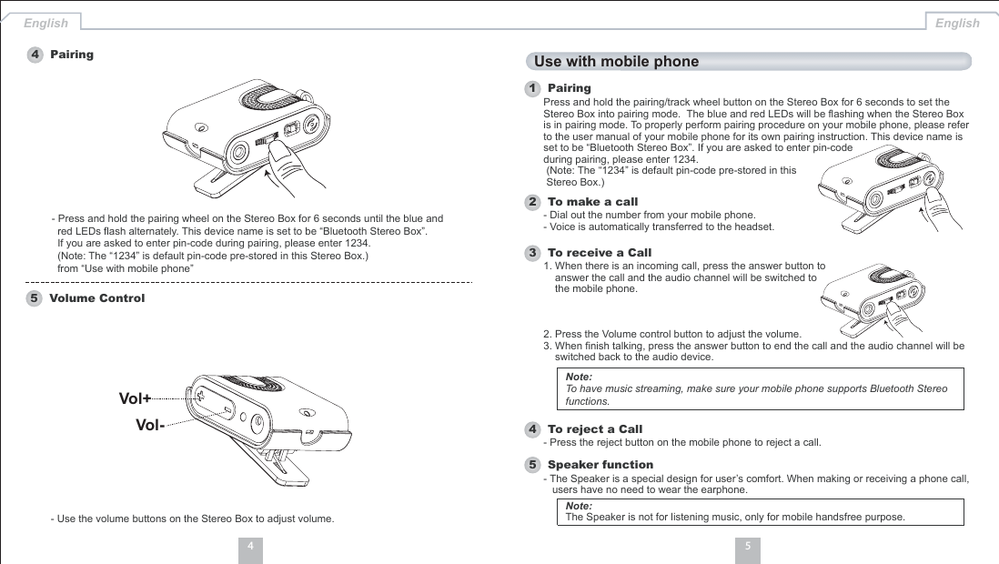 54English English- Use the volume buttons on the Stereo Box to adjust volume.4 Pairing5 Volume Control- Press and hold the pairing wheel on the Stereo Box for 6 seconds until the blue andred LEDs flash alternately. This device name is set to be “Bluetooth Stereo Box”.If you are asked to enter pin-code during pairing, please enter 1234.(Note: The “1234” is default pin-code pre-stored in this Stereo Box.)from “Use with mobile phone”Use with mobile phone1 Pairing2 To make a callPress and hold the pairing/track wheel button on the Stereo Box for 6 seconds to set theStereo Box into pairing mode. The blue and red LEDs will be flashing when the Stereo Boxis in pairing mode. To properly perform pairing procedure on your mobile phone, please referto the user manual of your mobile phone for its own pairing instruction. This device name isset to be “Bluetooth Stereo Box”. If you are asked to enter pin-codeduring pairing, please enter 1234.(Note: The “1234” is default pin-code pre-stored in thisStereo Box.)- Dial out the number from your mobile phone.- Voice is automatically transferred to the headset.4 To reject a Call- Press the reject button on the mobile phone to reject a call.5 Speaker function- The Speaker is a special design for user’s comfort. When making or receiving a phone call,users have no need to wear the earphone.3 To receive a Call1. When there is an incoming call, press the answer button toanswer the call and the audio channel will be switched tothe mobile phone.2. Press the Volume control button to adjust the volume.3. When finish talking, press the answer button to end the call and the audio channel will beswitched back to the audio device.Note:To have music streaming, make sure your mobile phone supports Bluetooth Stereofunctions.Note:The Speaker is not for listening music, only for mobile handsfree purpose.Vol+Vol-