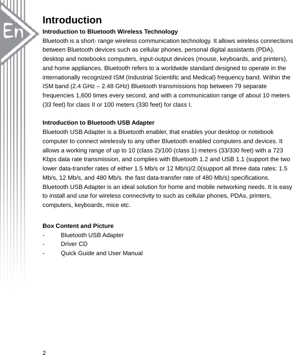  2Introduction Introduction to Bluetooth Wireless Technology  Bluetooth is a short- range wireless communication technology. It allows wireless connections between Bluetooth devices such as cellular phones, personal digital assistants (PDA), desktop and notebooks computers, input-output devices (mouse, keyboards, and printers), and home appliances. Bluetooth refers to a worldwide standard designed to operate in the internationally recognized ISM (Industrial Scientific and Medical) frequency band. Within the ISM band (2.4 GHz – 2.48 GHz) Bluetooth transmissions hop between 79 separate frequencies 1,600 times every second, and with a communication range of about 10 meters (33 feet) for class II or 100 meters (330 feet) for class I.  Introduction to Bluetooth USB Adapter  Bluetooth USB Adapter is a Bluetooth enabler, that enables your desktop or notebook computer to connect wirelessly to any other Bluetooth enabled computers and devices. It allows a working range of up to 10 (class 2)/100 (class 1) meters (33/330 feet) with a 723 Kbps data rate transmission, and complies with Bluetooth 1.2 and USB 1.1 (support the two lower data-transfer rates of either 1.5 Mb/s or 12 Mb/s)/2.0(support all three data rates: 1.5 Mb/s, 12 Mb/s, and 480 Mb/s. the fast data-transfer rate of 480 Mb/s) specifications. Bluetooth USB Adapter is an ideal solution for home and mobile networking needs. It is easy to install and use for wireless connectivity to such as cellular phones, PDAs, printers, computers, keyboards, mice etc.  Box Content and Picture  - Bluetooth USB Adapter - Driver CD -  Quick Guide and User Manual 