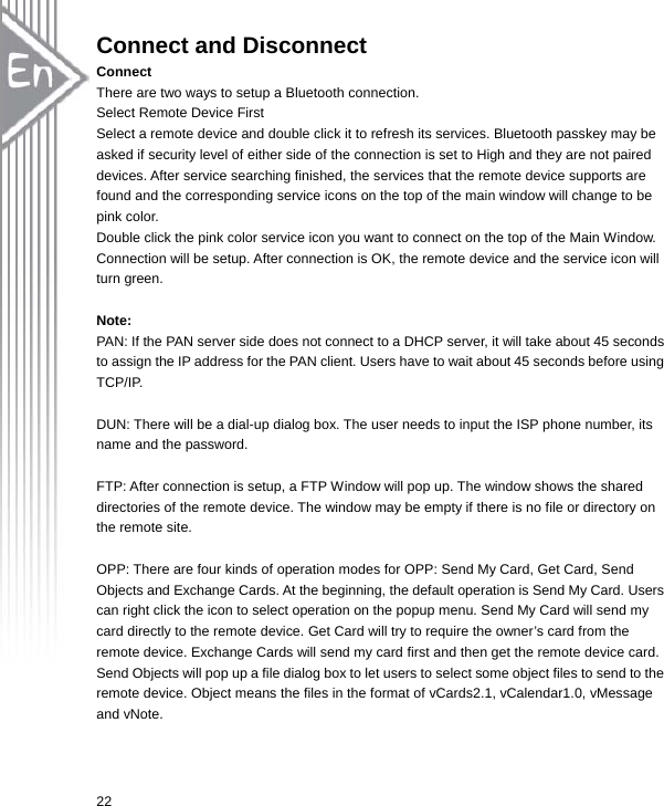  22Connect and Disconnect Connect There are two ways to setup a Bluetooth connection. Select Remote Device First Select a remote device and double click it to refresh its services. Bluetooth passkey may be asked if security level of either side of the connection is set to High and they are not paired devices. After service searching finished, the services that the remote device supports are found and the corresponding service icons on the top of the main window will change to be pink color. Double click the pink color service icon you want to connect on the top of the Main Window. Connection will be setup. After connection is OK, the remote device and the service icon will turn green.  Note: PAN: If the PAN server side does not connect to a DHCP server, it will take about 45 seconds to assign the IP address for the PAN client. Users have to wait about 45 seconds before using TCP/IP.  DUN: There will be a dial-up dialog box. The user needs to input the ISP phone number, its name and the password.  FTP: After connection is setup, a FTP Window will pop up. The window shows the shared directories of the remote device. The window may be empty if there is no file or directory on the remote site.  OPP: There are four kinds of operation modes for OPP: Send My Card, Get Card, Send Objects and Exchange Cards. At the beginning, the default operation is Send My Card. Users can right click the icon to select operation on the popup menu. Send My Card will send my card directly to the remote device. Get Card will try to require the owner’s card from the remote device. Exchange Cards will send my card first and then get the remote device card. Send Objects will pop up a file dialog box to let users to select some object files to send to the remote device. Object means the files in the format of vCards2.1, vCalendar1.0, vMessage and vNote.  