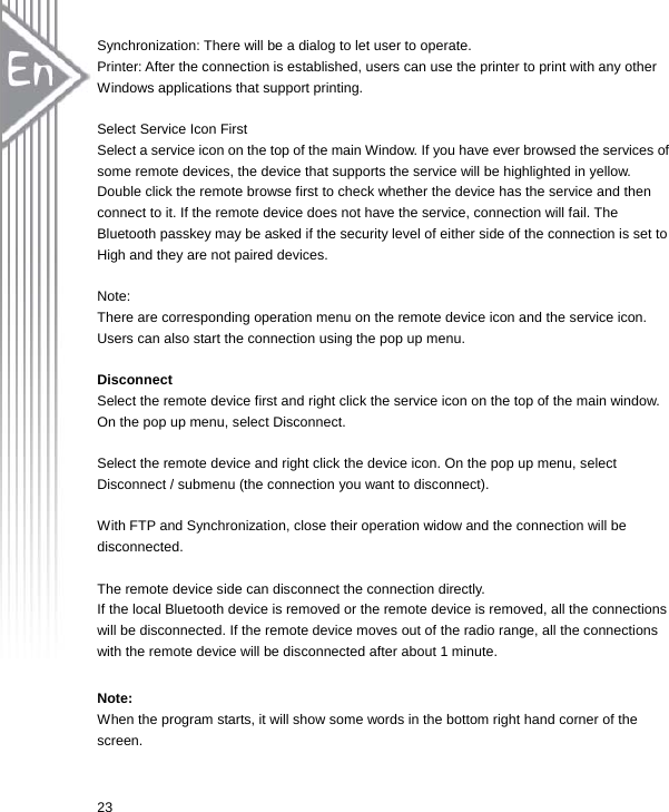  23Synchronization: There will be a dialog to let user to operate. Printer: After the connection is established, users can use the printer to print with any other Windows applications that support printing.  Select Service Icon First Select a service icon on the top of the main Window. If you have ever browsed the services of some remote devices, the device that supports the service will be highlighted in yellow. Double click the remote browse first to check whether the device has the service and then connect to it. If the remote device does not have the service, connection will fail. The Bluetooth passkey may be asked if the security level of either side of the connection is set to High and they are not paired devices.  Note:  There are corresponding operation menu on the remote device icon and the service icon. Users can also start the connection using the pop up menu.  Disconnect Select the remote device first and right click the service icon on the top of the main window. On the pop up menu, select Disconnect.  Select the remote device and right click the device icon. On the pop up menu, select Disconnect / submenu (the connection you want to disconnect).  With FTP and Synchronization, close their operation widow and the connection will be disconnected.  The remote device side can disconnect the connection directly. If the local Bluetooth device is removed or the remote device is removed, all the connections will be disconnected. If the remote device moves out of the radio range, all the connections with the remote device will be disconnected after about 1 minute.  Note: When the program starts, it will show some words in the bottom right hand corner of the screen. 