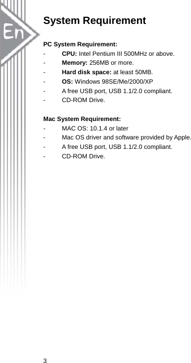  3System Requirement  PC System Requirement:   -  CPU: Intel Pentium III 500MHz or above. -  Memory: 256MB or more. -  Hard disk space: at least 50MB. -  OS: Windows 98SE/Me/2000/XP -  A free USB port, USB 1.1/2.0 compliant. - CD-ROM Drive.  Mac System Requirement:   -  MAC OS: 10.1.4 or later -  Mac OS driver and software provided by Apple.   -  A free USB port, USB 1.1/2.0 compliant. - CD-ROM Drive.  