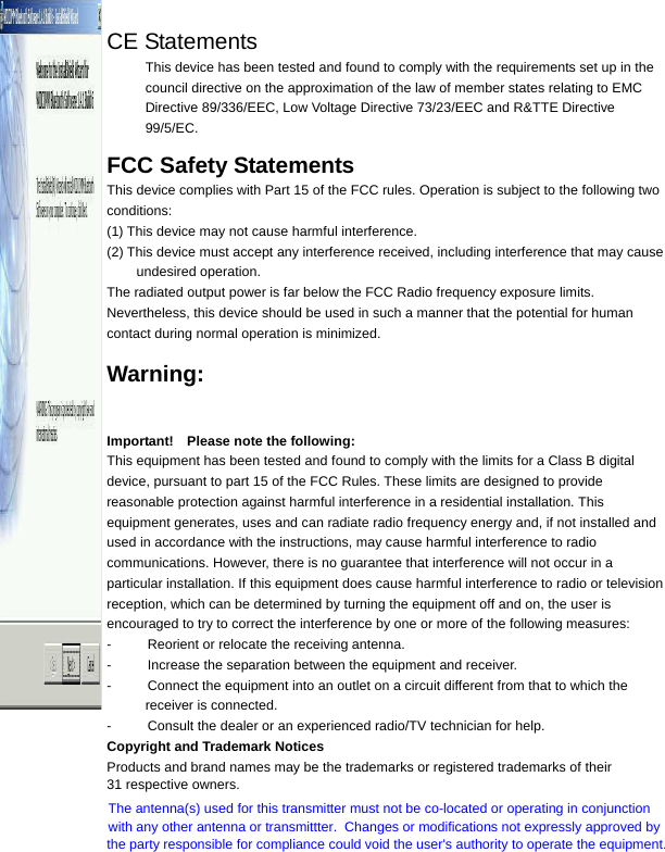  31 respective owners.CE Statements This device has been tested and found to comply with the requirements set up in the council directive on the approximation of the law of member states relating to EMC Directive 89/336/EEC, Low Voltage Directive 73/23/EEC and R&amp;TTE Directive 99/5/EC.  FCC Safety Statements This device complies with Part 15 of the FCC rules. Operation is subject to the following two conditions: (1) This device may not cause harmful interference. (2) This device must accept any interference received, including interference that may cause undesired operation. The radiated output power is far below the FCC Radio frequency exposure limits. Nevertheless, this device should be used in such a manner that the potential for human contact during normal operation is minimized.  Warning:  Changes or modifications made to this equipment not expressly approved by the manufacturer. May void the FCC authorization to operate this equipment. Important!    Please note the following: This equipment has been tested and found to comply with the limits for a Class B digital device, pursuant to part 15 of the FCC Rules. These limits are designed to provide reasonable protection against harmful interference in a residential installation. This equipment generates, uses and can radiate radio frequency energy and, if not installed and used in accordance with the instructions, may cause harmful interference to radio communications. However, there is no guarantee that interference will not occur in a particular installation. If this equipment does cause harmful interference to radio or television reception, which can be determined by turning the equipment off and on, the user is encouraged to try to correct the interference by one or more of the following measures: -  Reorient or relocate the receiving antenna. -  Increase the separation between the equipment and receiver. -  Connect the equipment into an outlet on a circuit different from that to which the receiver is connected. -  Consult the dealer or an experienced radio/TV technician for help.     Copyright and Trademark Notices Products and brand names may be the trademarks or registered trademarks of their The antenna(s) used for this transmitter must not be co-located or operating in conjunctionwith any other antenna or transmittter.  Changes or modifications not expressly approved by the party responsible for compliance could void the user&apos;s authority to operate the equipment.  