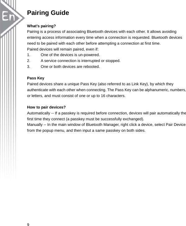  9Pairing Guide  What’s pairing? Pairing is a process of associating Bluetooth devices with each other. It allows avoiding entering access information every time when a connection is requested. Bluetooth devices need to be paired with each other before attempting a connection at first time. Paired devices will remain paired, even if: 1.  One of the devices is un-powered. 2.  A service connection is interrupted or stopped. 3.  One or both devices are rebooted.  Pass Key Paired devices share a unique Pass Key (also referred to as Link Key), by which they authenticate with each other when connecting. The Pass Key can be alphanumeric, numbers, or letters, and must consist of one or up to 16 characters.    How to pair devices? Automatically -- If a passkey is required before connection, devices will pair automatically the first time they connect (a passkey must be successfully exchanged). Manually -- In the main window of Bluetooth Manager, right click a device, select Pair Device from the popup menu, and then input a same passkey on both sides.  