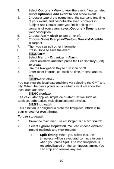  10   3. Select Options &gt; View to view the event. You can also select Options &gt; Add event to add a new event. 4. Choose a type of the event. Input the start and end time of your event, and describe the event contents in Subject and Details, after you finish editing the contents of your event, select Options &gt; Done to save your description. 5. Choose Alarm clock to turn on or off.   6. Choose Once/ Everyday/Custom/ Weekly/ Monthly in Repeat. 7.     Then you can edit other information. 8. Press Done to save the event. 5.8.2 Alarm 1. Select Menu &gt; Organizer &gt; Alarm. 2. Select an alarm and then press the Left soft Key [Edit] to create. 3. Use the Navigation Key to turn it on or off. 4. Enter other information, such as time, repeat, and so on. 5.8.3 World clock You can view the local date and time via selecting the GMT and city. When the cross points out a certain city, it will show the local date and time. 5.8.4 Calculator The calculator applies simple calculator function such as addition, subtraction, multiplications and division. 5.8.5 Stopwatch This function is designed to store the timepiece, which is to start or stop for exact timing.  1. From the main menu select Organizer &gt; Stopwatch. 2. Select Typical stopwatch. You can choose different record methods and view records.   • Split timing: When you select this, the timepiece will be saved and continue to count when you press Split. The 2nd timepiece is recorded based on the continuous timing. You can stop and resume anytime. To use stopwatch 