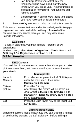  11   • Lap timing: When you select this, the timepiece will be saved and start the new timing when you press Lap. The 2nd timepiece is recorded in new timing. You can stop and resume anytime. • View records: You can view those timepieces you have recorded or delete the records. 3.      Select nWay stopwatch. You can make four records. This menu contains features and options designed to keep you organized and informed while on the go. As most of the features are very simple, here you can only view some important features  5.8.6 Torch To light in darkness, you may activate Torch by below operations: In idle screen, select Menu &gt; Organizer &gt; Torch. Press Le ft  Soft Key / OK Ke y to switch torch on or off. 5.9 Multimedia  5.9.1 Camera Your cellular phone features a camera that allows you to take pictures, store them, set them as wallpaper or send them to your friends.   Take a photo Launch Camera   From idle mode, press the Left Soft Key to enter the main menu then select Multimedia &gt; Came ra Take a picture Press the OK Key. After taking, the picture will be saved as JPG format in Menu &gt; Multimedia &gt; File manager &gt; Phone / Memory card &gt; Fotos menu automatically.  Exit   Press the End/Power Key or the Right Soft Key [Back].  Camera Option Menu When the camera mode is activated you can change a number of settings by pressing the Left Soft Key    before taking a 