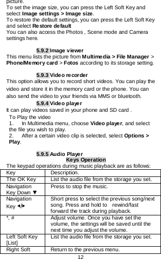  12   picture. To set the image size, you can press the Left Soft Key and select Image settings &gt; Image size. To restore the default settings, you can press the Left Soft Key and select Restore default You can also access the Photos , Scene mode and Camera settings here.  5.9.2 Image viewer This menu lists the picture from Multimedia &gt; File Manager &gt; Phone/Memory card &gt; Fotos according to its storage setting.  5.9.3 Video recorder This option allows you to record short videos. You can play the video and store it in the memory card or the phone. You can also send the video to your friends via MMS or bluetooth. 5.9.4 Video player It can play videos saved in your phone and SD card . To Play the video 1.   In Multimedia menu, choose Video pla ye r, and select the file you wish to play.   2.      After a certain video clip is selected, select Options &gt; Play.       5.9.5 Audio Player Keys Operation The keypad operations during music playback are as follows: Key Description. The OK Key   List the audio file from the storage you set. Navigation Key Down ▼ Press to stop the music. Navigation Key ◀/▶ Short press to select the previous song/next song. Press and hold to   rewind/fast forward the track during playback. *, # Adjust volume. Once you have set the volume, the settings will be saved until the next time you adjust the volume. Left Soft Key [List] List the audio file from the storage you set. Right Soft Return to the previous menu. 