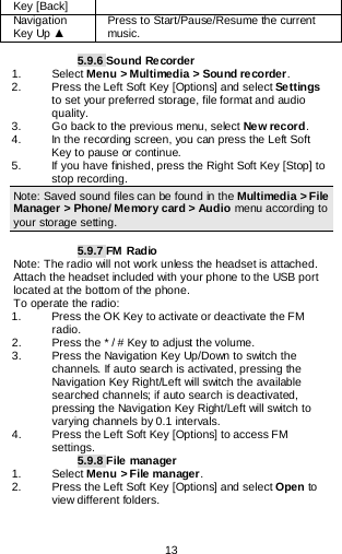  13   Key [Back] Navigation Key Up ▲ Press to Start/Pause/Resume the current music.  5.9.6 Sound Recorder 1.   Select Menu &gt; Multimedia &gt; Sound recorder. 2.   Press the Left Soft Key [Options] and select Settings to set your preferred storage, file format and audio quality. 3.   Go back to the previous menu, select New record. 4.   In the recording screen, you can press the Left Soft Key to pause or continue. 5.   If you have finished, press the Right Soft Key [Stop] to stop recording. Note: Saved sound files can be found in the Multimedia &gt; File Manager &gt; Phone/ Memory card &gt; Audio menu according to your storage setting.  5.9.7 FM Radio Note: The radio will not work unless the headset is attached. Attach the headset included with your phone to the USB port located at the bottom of the phone. To operate the radio: 1.   Press the OK Key to activate or deactivate the FM radio. 2.   Press the * / # Key to adjust the volume. 3.  Press the Navigation Key Up/Down to switch the channels. If auto search is activated, pressing the Navigation Key Right/Left will switch the available searched channels; if auto search is deactivated, pressing the Navigation Key Right/Left will switch to varying channels by 0.1 intervals. 4.   Press the Left Soft Key [Options] to access FM settings. 5.9.8 File manager 1. Select Menu &gt; File manager. 2. Press the Left Soft Key [Options] and select Open to view different folders. 
