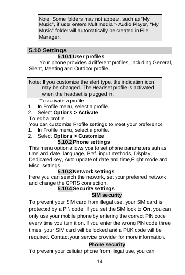  14   Note: Some folders may not appear, such as “My Music”, if user enters Multimedia &gt; Audio Player, “My Music” folder will automatically be created in File Manager.  5.10 Settings 5.10.1 Use r profiles Your phone provides 4 different profiles, including General, Silent, Meeting and Outdoor profile.  Note: If you customize the alert type, the indication icon may be changed. The Headset profile is activated when the headset is plugged in.                                                                                To activate a profile 1.    In Profile menu, select a profile.   2.  Select Options &gt; Activate.  To edit a profile You can customize Profile settings to meet your preference. 1.    In Profile menu, select a profile. 2.  Select Options &gt; Customize. 5.10.2 Phone settings This menu option allows you to set phone parameters suh as time and date, language, Pref. input methods, Display, Dedicated key, Auto update of date and time,Flight mode and Misc. settings. 5.10.3 Network settings Here you can search the network, set your preferred network and change the GPRS connection. 5.10.4 Security se ttings SIM security To prevent your SIM card from illegal use, your SIM card is protected by a PIN code. If you set the SIM lock to On, you can only use your mobile phone by entering the correct PIN code every time you turn it on. If you enter the wrong PIN code three times, your SIM card will be locked and a PUK code will be required. Contact your service provider for more information. Phone security To prevent your cellular phone from illegal use, you can 