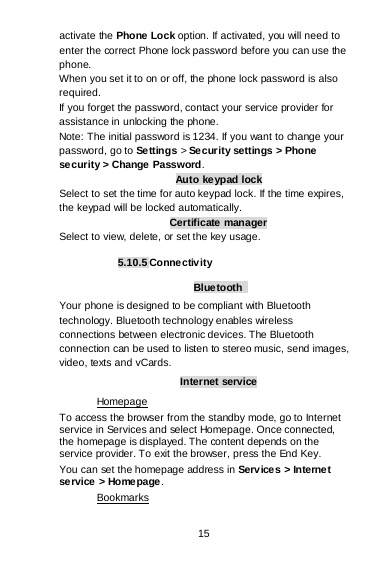  15   activate the Phone Lock option. If activated, you will need to enter the correct Phone lock password before you can use the phone. When you set it to on or off, the phone lock password is also required. If you forget the password, contact your service provider for assistance in unlocking the phone. Note: The initial password is 1234. If you want to change your password, go to Settings &gt; Se cur ity settings &gt; Phone security &gt; Change Password. Auto keypad lock Select to set the time for auto keypad lock. If the time expires, the keypad will be locked automatically. Certificate manager Select to view, delete, or set the key usage.  5.10.5 Connectivity  Bluetooth  Your phone is designed to be compliant with Bluetooth technology. Bluetooth technology enables wireless connections between electronic devices. The Bluetooth connection can be used to listen to stereo music, send images, video, texts and vCards. Internet service To access the browser from the standby mode, go to Internet service in Services and select Homepage. Once connected, the homepage is displayed. The content depends on the service provider. To exit the browser, press the End Key. Homepage You can set the homepage address in Services &gt; Interne t service &gt; Homepage. Bookmarks 