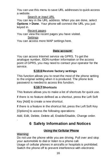  16   You can use this menu to save URL addresses to quick access a website.  You can key in the URL address. When you are done, select Options &gt; Done . Your phone will connect the URL you just keyed in.  Search or input URL You can view the recent pages you have visited.  Recent pages You can access more WAP settings here. Settings  Data account   You can access Internet service via GPRS. To get the analogue number, ISDN number information or the access point of GPRS, you may need to contact your operator for the service. 5.10.6 Restore factory settings This function allows you to reset the most of the phone setting to the original setting when it is produced. The phone lock password is needed to access this function. 5.10.7 Shortcuts This feature allows you to make a list of shortcuts for quick use. If there is no feature defined as a shortcut, press the Left Soft Key [Add] to create a new shortcut. If there is a feature in the shortcut list, press the Left Soft Key [Options] to access the following operations: Add, Edit, Delete, Delete all, Enable/Disable, Change order. .  6  Safety Information and Notices Using the Cellular Phone Warning: Do not use the phone while you are driving. Pull over and stop your automobile to dial or listen to a phone call. Usage of cellular phones in aircrafts or hospitals is prohibited. Switch the phone off to prevent interference with electronic 